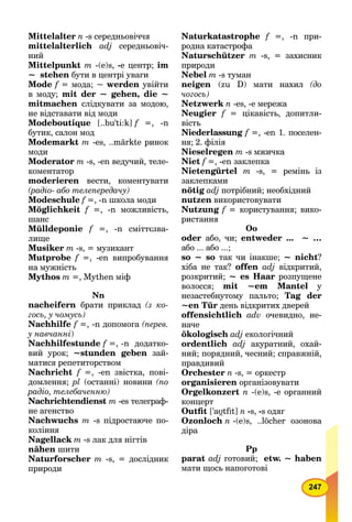 247
Mittelalter n -s середньовіччя
mittelalterlich adj середньовіч-
ний
Mittelpunkt m -(e)s, -e центр; im
~ stehen бути в центрі уваги
Mode f = мода; ~ werden увійти
в моду; mit der ~ gehen, die ~
mitmachen слідкувати за модою,
не відставати від моди
Modeboutique [..bu'ti:k] f =, -n
бутик, салон мод
Modemarkt m -es, ..märkte ринок
моди
Moderator m -s, -en ведучий, теле-
коментатор
moderieren вести, коментувати
(радіо- або телепередачу)
Modeschule f =, -n школа моди
Möglichkeit f =, -n можливість,
шанс
Mülldeponie f =, -n сміттєзва-
лище
Musiker m -s, = музикант
Mutprobe f =, -en випробування
на мужність
Mythos m =, Mythen міф
Nn
nacheifern брати приклад (з ко-
гось, у чомусь)
Nachhilfe f =, -n допомога (перев.
у навчанні)
Nachhilfestunde f =, -n додатко-
вий урок; ~stunden geben зай-
матися репетиторством
Nachricht f =, -en звістка, пові-
домлення; pl (останні) новини (по
радіо, телебаченню)
Nachrichtendienst m -es телеграф-
не агенство
Nachwuchs m -s підростаюче по-
коління
Nagellack m -s лак для нігтів
nähen шити
Naturforscher m -s, = дослідник
природи
Naturkatastrophe f =, -n при-
родна катастрофа
Naturschützer m -s, = захисник
природи
Nebel m -s туман
neigen (zu D) мати нахил (до
чогось)
Netzwerk n -еs, -е мережа
Neugier f = цікавість, допитли-
вість
Niederlassung f =, -en 1. поселен-
ня; 2. філія
Nieselregen m -s мжичка
Niet f =, -en заклепка
Nietengürtel m -s, = ремінь із
заклепками
nötig adj потрібний; необхідний
nutzen використовувати
Nutzung f = користування; вико-
ристання
Оо
oder або, чи; entweder ... ~ …
або ... або ...;
so ~ so так чи інакше; ~ nicht?
хіба не так? offen adj відкритий,
розкритий; ~ es Haar розпущене
волосся; mit ~em Mantel у
незастебнутому пальто; Tag der
~еn Tür день відкритих дверей
offensichtlich adv очевидно, не-
наче
ökologisch adj екологічний
ordentlich adj акуратний, охай-
ний; порядний, чесний; справжній,
правдивий
Orchester n -s, = оркестр
organisieren організовувати
Orgelkonzert n -(e)s, -e органний
концерт
Outﬁt ['aυ7tfIff t] n -s, -s одяг
Ozonloch n -(е)s, ..löcher озонова
діра
Рр
parat adj готовий; etw. ~ haben
мати щось напоготові
 