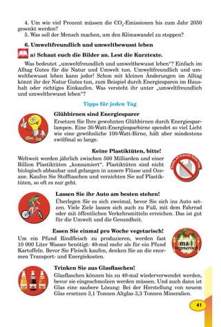 41
4. Um wie viel Prozent müssen die CО2
-Emissionen bis zum Jahr 2050
gesenkt werden?
5. Was soll der Mensch machen, um den Klimawandel zu stoppen?
6. Umweltfreundlich und umweltbewusst leben
a) Schaut euch die Bilder an. Lest die Kurztexte.
Was bedeutet „umweltfreundlich und umweltbewusst leben“? Einfach im
Alltag Gutes für die Natur und Umwelt tun. Umweltfreundlich und um-
weltbewusst leben kann jeder! Schon mit kleinen Änderungen im Alltag
könnt ihr der Natur Gutes tun, zum Beispiel durch Energiesparen im Haus-
halt oder richtiges Einkaufen. Was versteht ihr unter „umweltfreundlich
und umweltbewusst leben“?
Tipps für jeden Tag
Glühbirnen sind Energiesparer
Ersetzen Sie Ihre gewohnten Glühbirnen durch Energiespar-
lampen. Eine 30-Watt-Energiesparbirne spendet so viel Licht
wie eine gewöhnliche 100-Watt-Birne, hält aber mindestens
zwölfmal so lange.
Keine Plastiktüten, bitte!
Weltweit werden jährlich zwischen 500 Milliarden und einer
Billion Plastiktüten „konsumiert“. Plastiktüten sind nicht
biologisch abbaubar und gelangen in unsere Flüsse und Oze-
ane. Kaufen Sie Stofftaschen und verzichten Sie auf Plastik-
tüten, so oft es nur geht.
Lassen Sie ihr Auto am besten stehen!
Überlegen Sie es sich zweimal, bevor Sie sich ins Auto set-
zen. Viele Ziele lassen sich auch zu Fuß, mit dem Fahrrad
oder mit öffentlichen Verkehrsmitteln erreichen. Das ist gut
für die Umwelt und die Gesundheit.
Essen Sie einmal pro Woche vegetarisch!
Um ein Pfund Rindﬂeisch zu produzieren, werden fast
10 000 Liter Wasser benötigt: 40-mal mehr als für ein Pfund
Kartoffeln. Bevor Sie Fleisch kaufen, denken Sie an die enor-
men Transport- und Energiekosten.
Trinken Sie aus Glasﬂaschen!
Glasﬂaschen können bis zu 40-mal wiederverwendet werden,
bevor sie eingeschmolzen werden müssen. Und auch dann ist
Glas eine saubere Lösung: Bei der Herstellung von neuem
Glas ersetzen 3,1 Tonnen Altglas 3,3 Tonnen Mineralien.
 