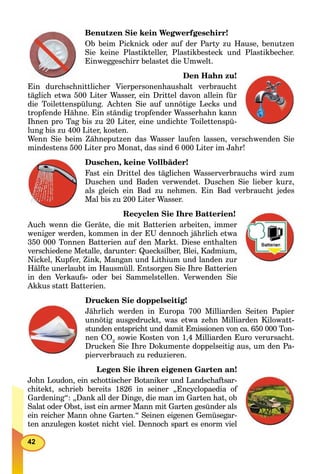 42
Benutzen Sie kein Wegwerfgeschirr!
Ob beim Picknick oder auf der Party zu Hause, benutzen
Sie keine Plastikteller, Plastikbesteck und Plastikbecher.
Einweggeschirr belastet die Umwelt.
Den Hahn zu!
Ein durchschnittlicher Vierpersonenhaushalt verbraucht
täglich etwa 500 Liter Wasser, ein Drittel davon allein für
die Toilettenspülung. Achten Sie auf unnötige Lecks und
tropfende Hähne. Ein ständig tropfender Wasserhahn kann
Ihnen pro Tag bis zu 20 Liter, eine undichte Toilettenspü-
lung bis zu 400 Liter, kosten.
Wenn Sie beim Zähneputzen das Wasser laufen lassen, verschwenden Sie
mindestens 500 Liter pro Monat, das sind 6 000 Liter im Jahr!
Duschen, keine Vollbäder!
Fast ein Drittel des täglichen Wasserverbrauchs wird zum
Duschen und Baden verwendet. Duschen Sie lieber kurz,
als gleich ein Bad zu nehmen. Ein Bad verbraucht jedes
Mal bis zu 200 Liter Wasser.
Recyclen Sie Ihre Batterien!
Auch wenn die Geräte, die mit Batterien arbeiten, immer
weniger werden, kommen in der EU dennoch jährlich etwa
350 000 Tonnen Batterien auf den Markt. Diese enthalten
verschiedene Metalle, darunter: Quecksilber, Blei, Kadmium,
Nickel, Kupfer, Zink, Mangan und Lithium und landen zur
Hälfte unerlaubt im Hausmüll. Entsorgen Sie Ihre Batterien
in den Verkaufs- oder bei Sammelstellen. Verwenden Sie
Akkus statt Batterien.
Drucken Sie doppelseitig!
Jährlich werden in Europa 700 Milliarden Seiten Papier
unnötig ausgedruckt, was etwa zehn Milliarden Kilowatt-
stunden entspricht und damit Emissionen von ca. 650 000 Ton-
nen CO2
sowie Kosten von 1,4 Milliarden Euro verursacht.
Drucken Sie Ihre Dokumente doppelseitig aus, um den Pa-
pierverbrauch zu reduzieren.
Legen Sie ihren eigenen Garten an!
John Loudon, ein schottischer Botaniker und Landschaftsar-
chitekt, schrieb bereits 1826 in seiner „Encyclopaedia of
Gardening“: „Dank all der Dinge, die man im Garten hat, ob
Salat oder Obst, isst ein armer Mann mit Garten gesünder als
ein reicher Mann ohne Garten.“ Seinen eigenen Gemüsegar-
ten anzulegen kostet nicht viel. Dennoch spart es enorm viel
 