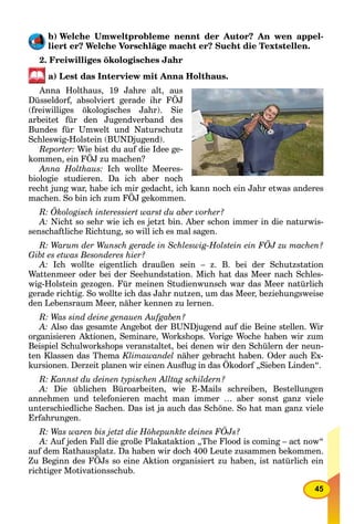 45
b) Welche Umweltprobleme nennt der Autor? An wen appel-
liert er? Welche Vorschläge macht er? Sucht die Textstellen.
2. Freiwilliges ökologisches Jahr
a) Lest das Interview mit Anna Holthaus.
Anna Holthaus, 19 Jahre alt, aus
Düsseldorf, absolviert gerade ihr FÖJ
(freiwilliges ökologisches Jahr). Sie
arbeitet für den Jugendverband des
Bundes für Umwelt und Naturschutz
Schleswig-Holstein (BUNDjugend).
Reporter: Wie bist du auf die Idee ge-
kommen, ein FÖJ zu machen?
Anna Holthaus: Ich wollte Meeres-
biologie studieren. Da ich aber noch
recht jung war, habe ich mir gedacht, ich kann noch ein Jahr etwas anderes
machen. So bin ich zum FÖJ gekommen.
R: Ökologisch interessiert warst du aber vorher?
A: Nicht so sehr wie ich es jetzt bin. Aber schon immer in die naturwis-
senschaftliche Richtung, so will ich es mal sagen.
R: Warum der Wunsch gerade in Schleswig-Holstein ein FÖJ zu machen?
Gibt es etwas Besonderes hier?
A: Ich wollte eigentlich draußen sein – z. B. bei der Schutzstation
Wattenmeer oder bei der Seehundstation. Mich hat das Meer nach Schles-
wig-Holstein gezogen. Für meinen Studienwunsch war das Meer natürlich
gerade richtig. So wollte ich das Jahr nutzen, um das Meer, beziehungsweise
den Lebensraum Meer, näher kennen zu lernen.
R: Was sind deine genauen Aufgaben?
A: Also das gesamte Angebot der BUNDjugend auf die Beine stellen. Wir
organisieren Aktionen, Seminare, Workshops. Vorige Woche haben wir zum
Beispiel Schulworkshops veranstaltet, bei denen wir den Schülern der neun-
ten Klassen das Thema Klimawandel näher gebracht haben. Oder auch Ex-
kursionen. Derzeit planen wir einen Ausﬂug in das Ökodorf „Sieben Linden“.
R: Kannst du deinen typischen Alltag schildern?
A: Die üblichen Büroarbeiten, wie E-Mails schreiben, Bestellungen
annehmen und telefonieren macht man immer … aber sonst ganz viele
unterschiedliche Sachen. Das ist ja auch das Schöne. So hat man ganz viele
Erfahrungen.
R: Was waren bis jetzt die Höhepunkte deines FÖJs?
A: Auf jeden Fall die große Plakataktion „The Flood is coming – act now“
auf dem Rathausplatz. Da haben wir doch 400 Leute zusammen bekommen.
Zu Beginn des FÖJs so eine Aktion organisiert zu haben, ist natürlich ein
richtiger Motivationsschub.
 