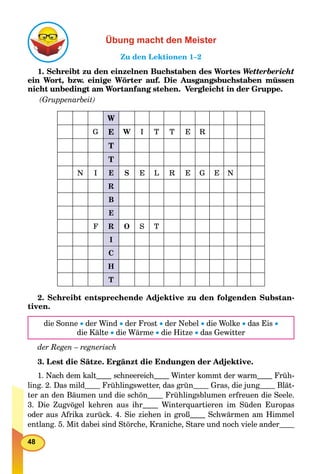 48
Übung macht den Meister
Zu den Lektionen 1–2
1. Schreibt zu den einzelnen Buchstaben des Wortes Wetterbericht
ein Wort, bzw. einige Wörter auf. Die Ausgangsbuchstaben müssen
nicht unbedingt am Wortanfang stehen. Vergleicht in der Gruppe.
(Gruppenarbeit)
W
G E W I T T E R
T
T
N I E S E L R E G E N
R
B
E
F R O S T
I
C
H
T
2. Schreibt entsprechende Adjektive zu den folgenden Substan-
tiven.
die Sonne  der Wind  der Frost  der Nebel  die Wolke  das Eis 
die Kälte  die Wärme  die Hitze  das Gewitter
der Regen – regnerisch
3. Lest die Sätze. Ergänzt die Endungen der Adjektive.
1. Nach dem kalt schneereich Winter kommt der warm Früh-
ling. 2. Das mild Frühlingswetter, das grün Gras, die junggg Blät-
ter an den Bäumen und die schön Frühlingsblumen erfreuen die Seele.
3. Die Zugvögel kehren aus ihr Winterquartieren im Süden Europas
oder aus Afrika zurück. 4. Sie ziehen in groß Schwärmen am Himmel
entlang. 5. Mit dabei sind Störche, Kraniche, Stare und noch viele ander
 