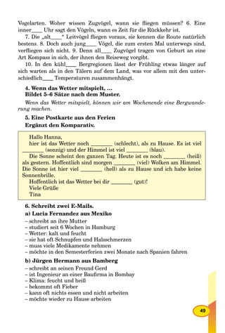 49
Vogelarten. Woher wissen Zugvögel, wann sie ﬂiegen müssen? 6. Eine
inner Uhr sagt den Vögeln, wann es Zeit für die Rückkehr ist.
7. Die „alt “ Leitvögel ﬂiegen voraus, sie kennen die Route natürlich
bestens. 8. Doch auch junggg Vögel, die zum ersten Mal unterwegs sind,
verﬂiegen sich nicht. 9. Denn all Zugvögel tragen von Geburt an eine
Art Kompass in sich, der ihnen den Reiseweg vorgibt.
10. In den kühl Bergregionen lässt der Frühling etwas länger auf
sich warten als in den Tälern auf dem Land, was vor allem mit den unter-
schiedlich Temperaturen zusammenhängt.
4. Wenn das Wetter mitspielt, …
Bildet 5–6 Sätze nach dem Muster.
Wenn das Wetter mitspielt, können wir am Wochenende eine Bergwande-
rung machen.
5. Eine Postkarte aus den Ferien
Ergänzt den Komparativ.
6. Schreibt zwei E-Mails.
a) Lucia Fernandez aus Mexiko
– schreibt an ihre Mutter
– studiert seit 6 Wochen in Hamburg
– Wetter: kalt und feucht
– sie hat oft Schnupfen und Halsschmerzen
– muss viele Medikamente nehmen
– möchte in den Semesterferien zwei Monate nach Spanien fahren
b) Jürgen Hermann aus Bamberg
– schreibt an seinen Freund Gerd
– ist Ingenieur an einer Bauﬁrma in Bombay
– Klima: feucht und heiß
– bekommt oft Fieber
– kann oft nichts essen und nicht arbeiten
– möchte wieder zu Hause arbeiten
Hallo Hanna,
hier ist das Wetter noch (schlecht), als zu Hause. Es ist viel
(sonnig) und der Himmel ist viel (blau).
Die Sonne scheint den ganzen Tag. Heute ist es noch (heiß)
als gestern. Hoffentlich sind morgen (viel) Wolken am Himmel.
Die Sonne ist hier viel (hell) als zu Hause und ich habe keine
Sonnenbrille.
Hoffentlich ist das Wetter bei dir (gut)!
Viele Grüße
Tina
 