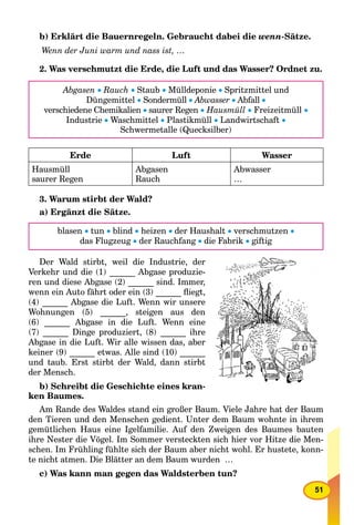 51
b) Erklärt die Bauernregeln. Gebraucht dabei die wenn-Sätze.
Wenn der Juni warm und nass ist, …
2. Was verschmutzt die Erde, die Luft und das Wasser? Ordnet zu.
Abgasen  Rauch  Staub  Mülldeponie  Spritzmittel und
Düngemittel  Sondermüll  Abwasser  Abfall 
verschiedene Chemikalien  saurer Regen  Hausmüll  Freizeitmüll 
Industrie  Waschmittel  Plastikmüll  Landwirtschaft 
Schwermetalle (Quecksilber)
Erde Luft Wasser
Hausmüll
saurer Regen
Abgasen
Rauch
Abwasser
…
3. Warum stirbt der Wald?
a) Ergänzt die Sätze.
blasen  tun  blind  heizen  der Haushalt  verschmutzen 
das Flugzeug  der Rauchfang  die Fabrik  giftig
Der Wald stirbt, weil die Industrie, der
Verkehr und die (1) ______ Abgase produzie-
ren und diese Abgase (2) ______ sind. Immer,
wenn ein Auto fährt oder ein (3) ______ ﬂiegt,
(4) ______ Abgase die Luft. Wenn wir unsere
Wohnungen (5) ______, steigen aus den
(6) ______ Abgase in die Luft. Wenn eine
(7) ______ Dinge produziert, (8) ______ ihre
Abgase in die Luft. Wir alle wissen das, aber
keiner (9) ______ etwas. Alle sind (10) ______
und taub. Erst stirbt der Wald, dann stirbt
der Mensch.
b) Schreibt die Geschichte eines kran-
ken Baumes.
Am Rande des Waldes stand ein großer Baum. Viele Jahre hat der Baum
den Tieren und den Menschen gedient. Unter dem Baum wohnte in ihrem
gemütlichen Haus eine Igelfamilie. Auf den Zweigen des Baumes bauten
ihre Nester die Vögel. Im Sommer versteckten sich hier vor Hitze die Men-
schen. Im Frühling fühlte sich der Baum aber nicht wohl. Er hustete, konn-
te nicht atmen. Die Blätter an dem Baum wurden …
c) Was kann man gegen das Waldsterben tun?
 