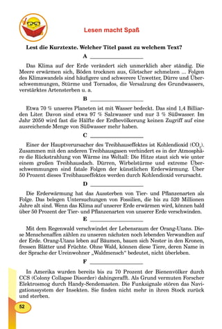 52
Lesen macht Spaß
Lest die Kurztexte. Welcher Titel passt zu welchem Text?
A
Das Klima auf der Erde verändert sich unmerklich aber ständig. Die
Meere erwärmen sich, Böden trocknen aus, Gletscher schmelzen ... Folgen
des Klimawandels sind häuﬁgere und schwerere Unwetter, Dürre und Über-
schwemmungen, Stürme und Tornados, die Versalzung des Grundwassers,
verstärktes Artensterben u. a.
B
Etwa 70 % unseres Planeten ist mit Wasser bedeckt. Das sind 1,4 Billiar-
den Liter. Davon sind etwa 97 % Salzwasser und nur 3 % Süßwasser. Im
Jahr 2050 wird fast die Hälfte der Erdbevölkerung keinen Zugriff auf eine
ausreichende Menge von Süßwasser mehr haben.
C
Einer der Hauptverursacher des Treibhauseffektes ist Kohlendioxid (CO2
).
Zusammen mit den anderen Treibhausgasen verhindert es in der Atmosphä-
re die Rückstrahlung von Wärme ins Weltall: Die Hitze staut sich wie unter
einem großen Treibhausdach. Dürren, Wirbelstürme und extreme Über-
schwemmungen sind fatale Folgen der künstlichen Erderwärmung. Über
50 Prozent dieses Treibhauseffektes werden durch Kohlendioxid verursacht.
D
Die Erderwärmung hat das Aussterben von Tier- und Pﬂanzenarten als
Folge. Das belegen Untersuchungen von Fossilien, die bis zu 520 Millionen
Jahre alt sind. Wenn das Klima auf unserer Erde erwärmen wird, können bald
über 50 Prozent der Tier- und Pﬂanzenarten von unserer Erde verschwinden.
E
Mit dem Regenwald verschwindet der Lebensraum der Orang-Utans. Die-
se Menschenaffen zählen zu unseren nächsten noch lebenden Verwandten auf
der Erde. Orang-Utans leben auf Bäumen, bauen sich Nester in den Kronen,
fressen Blätter und Früchte. Ohne Wald, können diese Tiere, deren Name in
der Sprache der Ureinwohner „Waldmensch“ bedeutet, nicht überleben.
F
In Amerika wurden bereits bis zu 70 Prozent der Bienenvölker durch
CCS (Colony Collapse Disorder) dahingerafft. Als Grund vermuten Forscher
Elektrosmog durch Handy-Sendemasten. Die Funksignale stören das Navi-
gationssystem der Insekten. Sie ﬁnden nicht mehr in ihren Stock zurück
und sterben.
 