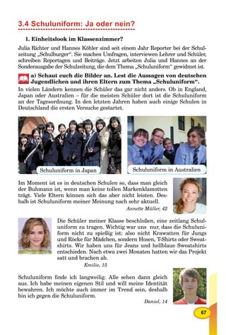 67
3.4 Schuluniform: Ja oder nein?
1. Einheitslook im Klassenzimmer?
Julia Richter und Hannes Köhler sind seit einem Jahr Reporter bei der Schul-
zeitung „Schulburger“. Sie machen Umfragen, interviewen Lehrer und Schüler,
schreiben Reportagen und Beiträge. Jetzt arbeiten Julia und Hannes an der
Sonderausgabe der Schulzeitung, die dem Thema „Schuluniform“ gewidmet ist.
a) Schaut euch die Bilder an. Lest die Aussagen von deutschen
Jugendlichen und ihren Eltern zum Thema „Schuluniform“.
In vielen Ländern kennen die Schüler das gar nicht anders. Ob in England,
Japan oder Australien – für die meisten Schüler dort ist die Schuluniform
an der Tagesordnung. In den letzten Jahren haben auch einige Schulen in
Deutschland die ersten Versuche gestartet.
Schuluniform in Japan Schuluniform in Australien
Im Moment ist es in deutschen Schulen so, dass man gleich
der Buhmann ist, wenn man keine tollen Markenklamotten
trägt. Viele Eltern können sich das aber nicht leisten. Des-
halb ist Schuluniform meiner Meinung nach sehr aktuell.
Annette Müller, 42
Die Schüler meiner Klasse beschloßen, eine zeitlang Schul-
uniform zu tragen. Wichtig war uns nur, dass die Schuluni-
form nicht zu spießig ist: also nicht Krawatten für Jungs
und Röcke für Mädchen, sondern Hosen, T-Shirts oder Sweat-
shirts. Wir haben uns für Jeans und hellblaue Sweatshirts
entschieden. Nach etwa zwei Monaten hatten wir das Projekt
satt und brachen ab.
Emilie, 15
Schuluniform ﬁnde ich langweilig. Alle sehen dann gleich
aus. Ich habe meinen eigenen Stil und will meine Identität
bewahren. Ich möchte auch immer im Trend sein, deshalb
bin ich gegen die Schuluniform.
Daniel, 14
 