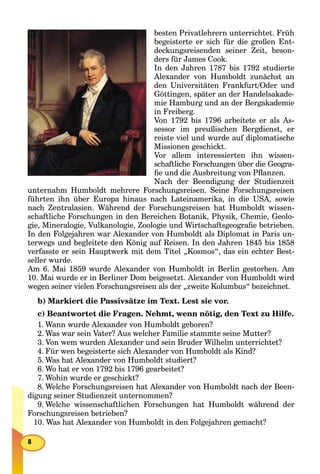 besten Privatlehrern unterrichtet. Früh
begeisterte er sich für die großen Ent-
deckungsreisenden seiner Zeit, beson-
ders für James Cook.
In den Jahren 1787 bis 1792 studierte
Alexander von Humboldt zunächst an
den Universitäten Frankfurt/Oder und
Göttingen, später an der Handelsakade-
mie Hamburg und an der Bergakademie
in Freiberg.
Von 1792 bis 1796 arbeitete er als As-
sessor im preußischen Bergdienst, er
reiste viel und wurde auf diplomatische
Missionen geschickt.
Vor allem interessierten ihn wissen-
schaftliche Forschungen über die Geogra-
ﬁe und die Ausbreitung von Pﬂanzen.
Nach der Beendigung der Studienzeit
unternahm Humboldt mehrere Forschungsreisen. Seine Forschungsreisen
führten ihn über Europa hinaus nach Lateinamerika, in die USA, sowie
nach Zentralasien. Während der Forschungsreisen hat Humboldt wissen-
schaftliche Forschungen in den Bereichen Botanik, Physik, Chemie, Geolo-
gie, Mineralogie, Vulkanologie, Zoologie und Wirtschaftsgeograﬁe betrieben.
In den Folgejahren war Alexander von Humboldt als Diplomat in Paris un-
terwegs und begleitete den König auf Reisen. In den Jahren 1845 bis 1858
verfasste er sein Hauptwerk mit dem Titel „Kosmos“, das ein echter Best-
seller wurde.
Am 6. Mai 1859 wurde Alexander von Humboldt in Berlin gestorben. Am
10. Mai wurde er in Berliner Dom beigesetzt. Alexander von Humboldt wird
wegen seiner vielen Forschungsreisen als der „zweite Kolumbus“ bezeichnet.
b) Markiert die Passivsätze im Text. Lest sie vor.
c) Beantwortet die Fragen. Nehmt, wenn nötig, den Text zu Hilfe.
1. Wann wurde Alexander von Humboldt geboren?
2. Was war sein Vater? Aus welcher Familie stammte seine Mutter?
3. Von wem wurden Alexander und sein Bruder Wilhelm unterrichtet?
4. Für wen begeisterte sich Alexander von Humboldt als Kind?
5. Was hat Alexander von Humboldt studiert?
6. Wo hat er von 1792 bis 1796 gearbeitet?
7. Wohin wurde er geschickt?
8. Welche Forschungsreisen hat Alexander von Humboldt nach der Been-
digung seiner Studienzeit unternommen?
9. Welche wissenschaftlichen Forschungen hat Humboldt während der
Forschungsreisen betrieben?
10. Was hat Alexander von Humboldt in den Folgejahren gemacht?
 
