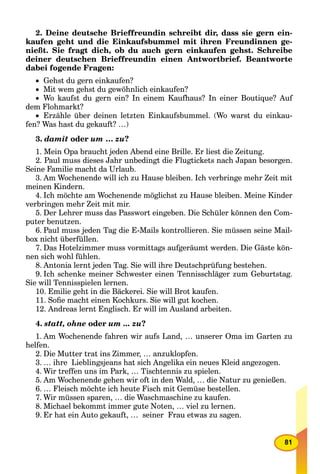 81
2. Deine deutsche Brieffreundin schreibt dir, dass sie gern ein-
kaufen geht und die Einkaufsbummel mit ihren Freundinnen ge-
nießt. Sie fragt dich, ob du auch gern einkaufen gehst. Schreibe
deiner deutschen Brieffreundin einen Antwortbrief. Beantworte
dabei fogende Fragen:
 Gehst du gern einkaufen?
 Mit wem gehst du gewöhnlich einkaufen?
 Wo kaufst du gern ein? In einem Kaufhaus? In einer Boutique? Auf
dem Flohmarkt?
 Erzähle über deinen letzten Einkaufsbummel. (Wo warst du einkau-
fen? Was hast du gekauft? …)
3. damit oder um … zu?
1. Mein Opa braucht jeden Abend eine Brille. Er liest die Zeitung.
2. Paul muss dieses Jahr unbedingt die Flugtickets nach Japan besorgen.
Seine Familie macht da Urlaub.
3. Am Wochenende will ich zu Hause bleiben. Ich verbringe mehr Zeit mit
meinen Kindern.
4. Ich möchte am Wochenende möglichst zu Hause bleiben. Meine Kinder
verbringen mehr Zeit mit mir.
5. Der Lehrer muss das Passwort eingeben. Die Schüler können den Com-
puter benutzen.
6. Paul muss jeden Tag die E-Mails kontrollieren. Sie müssen seine Mail-
box nicht überfüllen.
7. Das Hotelzimmer muss vormittags aufgeräumt werden. Die Gäste kön-
nen sich wohl fühlen.
8. Antonia lernt jeden Tag. Sie will ihre Deutschprüfung bestehen.
9. Ich schenke meiner Schwester einen Tennisschläger zum Geburtstag.
Sie will Tennisspielen lernen.
10. Emilie geht in die Bäckerei. Sie will Brot kaufen.
11. Soﬁe macht einen Kochkurs. Sie will gut kochen.
12. Andreas lernt Englisch. Er will im Ausland arbeiten.
4. statt, ohne oder um ... zu?
1. Am Wochenende fahren wir aufs Land, … unserer Oma im Garten zu
helfen.
2. Die Mutter trat ins Zimmer, … anzuklopfen.
3. … ihre Lieblingsjeans hat sich Angelika ein neues Kleid angezogen.
4. Wir treffen uns im Park, … Tischtennis zu spielen.
5. Am Wochenende gehen wir oft in den Wald, … die Natur zu genießen.
6. … Fleisch möchte ich heute Fisch mit Gemüse bestellen.
7. Wir müssen sparen, … die Waschmaschine zu kaufen.
8. Michael bekommt immer gute Noten, … viel zu lernen.
9. Er hat ein Auto gekauft, … seiner Frau etwas zu sagen.
 