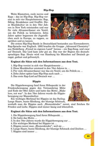93
Hip-Hop
Weite Klamotten, coole moves und
Raps – das ist Hip-Hop. Hip-Hop ver-
eint in sich vier Hauptelemente: Rap,
DJing, Breakdance und Grafﬁti. Die-
se Musikkultur ist in den 70er Jah-
ren in New York entstanden und war
für viele Afroamerikaner ein Ventil,
um die Politik zu kritisieren. Zehn
Jahre später begannen die Jugendli-
chen auch in Europa, zu rappen, zu
sprühen und zu tanzen.
Die ersten Hip-Hop-Bands in Deutschland bestanden aus Einwanderern.
Rap-Sprache war Englisch. 1992 brachte die Gruppe „Advanced Chemistry“
aus Heidelberg „Fremd im eigenen Land“ heraus – ein Rap-Song, und zwar
auf Deutsch. Das Lied kam sehr gut an. Das war der Beginn des deutsch-
sprachigen Rap. Heute wird von Hamburg bis München auf Deutsch ge-
rappt, gedisst und gefreestylt.
Ergänzt die Sätze mit den Informationen aus dem Text.
1. Hip-Hop vereint in sich vier Hauptelemente …
2. Diese Musikkultur entstand in den 70er Jahren in …
3. Für viele Afroamerikaner war das ein Ventil, um die Politik zu …
4. Zehn Jahre später kam Hip-Hop auch nach …
5. Das erste Rap-Lied auf Deutsch war …
Hippie
Die Hippiebewegung fand ihren Höhepunkt in der
Friedensbewegung gegen den Vietnamkrieg Mitte
und Ende der 60er Jahre und hatte das Motto „Make
love, not war“. In den 70er Jahren wurde die Hippie-
bewegung zur Massenkultur.
Ein wichtiges Merkmal bei Hippies ist das Styling.
Lange Haare, bunte Kleidung, der blumige Schmuck,
weshalb man die Hippies auch „Blumenkinder“ nennt, sind Zeichen für
Frieden und Liebe. Hippies sind immer lässig und lebensfroh.
Ergänzt die Sätze mit den Informationen aus dem Text.
1. Die Hippiebewegung fand ihren Höhepunkt …
2. Sie hatte das Motto …
3. In den 70er Jahren wurde die Hippiebewegung zur …
4. Ein wichtiges Merkmal bei Hippies ist …
5. Hippies nennt man „Blumenkinder“, weil sie …
6. Lange Haare, bunte Kleidung, der blumige Schmuck sind Zeichen …
7. Hippies sind immer …
 