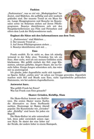 95
Fashion
„Fashionstars“, was so viel wie „Modepüppchen“ be-
deutet, sind Mädchen, die auffällig und sehr modisch
gekleidet sind. Der neueste Trend ist ein Muss für
sie. Lange Shoppingtouren und Besuche im Beauty-
salon sowie im Solarium stehen auf ihrem Pﬂicht-
programm. Beautys identiﬁzieren sich mit den
Hauptdarstellerinnen aus Film und Fernsehen und
eifern dem Look der Hollywoodsterne nach.
Ergänzt die Sätze mit den Informationen aus dem Text.
1. „Fashionstars“ sind Mädchen …
2. Der neueste Trend ist …
3. Auf ihrem Pﬂichtprogramm stehen …
4. Beautys identiﬁzieren sich mit …
Emo
Frank erzählt: Es ist nicht so, dass ich ständig
weinend in der Ecke sitze. Trotzdem bin ich ein
Emo. Aber nicht, weil ich mit meinen Gefühlen nicht
klarkomme. Mir gefällt einfach der Stil: enge Kla-
motten, schwarz gefärbte, längere Haare, die ins Ge-
sicht fallen. Einige Jungen schminken sich, das wäre
mir zu anstrengend.
Ich glaube, jeder Jugendliche sucht sich irgendei-
ne Sparte. Selbst „nichts sein“ ist schon zur Gruppe geworden. Eigentlich
machen mich Stil und Musik zum Emo, nicht irgendwelche politischen
Statements, wie bei anderen Jugendkulturen.
Antwortet kurz.
Was gefällt Frank bei Emos?
Was hat Frank zum Emo gemacht?
Skater: Grinden, Kickﬂip, Slam
Die Skate-Kultur kommt aus Kalifor-
nien. Die ersten Skater waren Surfer,
die Alternative zu ihren Surfboards
suchten. Heutzutage ist Skaten überall
populär. Die Kunststücke wie „Grinden“
oder „Kickﬂip“ sind heute für jeden ein
Begriff.
Die Skate-Kultur ist sehr unterschied-
lich, denn jeder entwickelt seinen eige-
nen Style. So skatet der eine lieber auf
der Straße, der andere lieber in einem Skatepark.
 