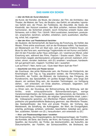 102
Modul 3
Das kann ich schon
— über die Rolle der Kunst diskutieren
die Kunst, der Künstler, die Musik, die Literatur, der Film, die Architektur, das
Theater, die Malerei, der Tanz, die Skulptur, das Gefühl, ein aktuelles / sponta-
nes Gefühl sein, der Pinsel, der Farbklecks, die Absurdität, die Seele, die
Kreativität, den Horizont erweitern, den Blick schärfen, mehrere Wahrheiten
harmonieren, die Schönheit entsteht, durch Einfaches entsteht Gutes oder
Schweres, sich in Bild / Ton / Schrift / Wort ausdrücken, bereichern, produzie-
ren, ansprechen, berühren, schaffen, entstehen, (sich) ausdrücken, überflüs-
sig, schal, fad, ungemein
— über den Kino- und Theaterbesuch berichten
der Zauberer, die Gemeinschaft, die Spannung, die Forschung, die Vielfalt, das
Wesen, Filme online anschauen, sich an der Kinokasse treffen, Top besetzen,
ein Meisterwerk von Film am Start sein, sich auf dieses Erlebnis freuen, ein
Muss für alle Fans sein, warmherzige Tragikomödie mit viel Humor und Gefühl,
Zeit mit den Freunden außer Haus verbringen, ein / zweimal pro Monat, voller
Erwartung sein, während des Films, Popcorn / Snacks essen, Säfte / Coca-
Cola trinken, begabt, atemberaubend, unfassbar geil, sinnvoll, realistisch, erfor-
schen, ahnen, verraten, bedrohen, sich (D.) ansehen / anschauen, handwerk-
lich gut gemacht sein, magisch / furchtbar sein / aussehen
Lust auf Kino? / Nein, keine Lust. / Gute Idee! Wann läuft der Film?
— Geschichte vom Kino und Theater kennen
der Zuschauer, das achte Weltwunder sein, die Pioniere der Filmtechnik, der
Kinematograf, von Tag zu Tag populärer werden, die Filmvorführung, der
Stummfilm, der Tonfilm, die Blütezeit, die Verbreitung, das Filmgenre, die
Kunstbranche, das Spezialeffekt, ein großes Budget haben, eine lange Zeit
dauern, ein seriöses Ding sein, die neuesten Technologien, zur Verfügung
stehen, sich entwickeln, ein Ende absehen, umfassen, begeistern, sich
verbreiten, vorführen, computeranimiert
zu Ehren sein, der Grundzug, der Bühnenvorhang, die Strömung, seit der
Antike, erste schauspielerische Bühnendarstellungen, wenige
Variationsmöglichkeiten, der Schauspieler, das Bühnenstück, der Darsteller, in
Mode kommen, das Theaterstück, der religiöse / geschichtliche Inhalt, Latein /
die Volkssprache sprechen, auf öffentlichen Plätzen stattfinden, entstehen,
politische und gesellschaftliche Bedeutung gewinnen, das öffentliche Theater,
das Gastspieltheater, das freie und private Theater, der Vorhang, das
Meisterwerk, die Schaffung, die Auftraggeber, der Wert, die Einzigartigkeit,
prächtig, großzügig, schätzen, verbinden, beschließen, beleidigt sein, genie-
ßen, ausbreiten, handeln von (D.), herausfordern, sich entwickeln zu (D.)
— Kino- und Theateranschläge lesen / verstehen
der Kinoanschlag, das Einspielergebnis, der Kinokassenschlager, der Trickfilm,
die Komödie, die Serie, das Drama, der Krimi, die Fantasy, die Dreharbeit, der
Spielfilm, der Horrorfilm, der Thriller, der Zeichentrickfilm, der Kulturfilm, der
Dokumentarfilm, der Farbfilm, der Schwarzweißfilm, die Breitwand, der
 
