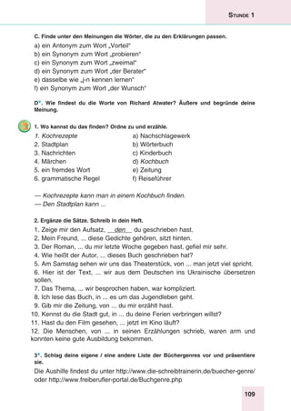 109
Stunde 1
C. Finde unter den Meinungen die Wörter, die zu den Erklärungen passen.
a) ein Antonym zum Wort „Vorteil“	
b) ein Synonym zum Wort „probieren“
c) ein Synonym zum Wort „zweimal“
d) ein Synonym zum Wort „der Berater“
e) dasselbe wie „j-n kennen lernen“
f) ein Synonym zum Wort „der Wunsch“
D*. Wie findest du die Worte von Richard Atwater? Äußere und begründe deine
Meinung.
1. Wo kannst du das finden? Ordne zu und erzähle.
1. Kochrezepte	 a) Nachschlagewerk
2. Stadtplan	 b) Wörterbuch
3. Nachrichten 	 c) Kinderbuch
4. Märchen 	 d) Kochbuch
5. ein fremdes Wort	 e) Zeitung
6. grammatische Regel	 f) Reiseführer
— Kochrezepte kann man in einem Kochbuch finden.
— Den Stadtplan kann ...
2. Ergänze die Sätze. Schreib in dein Heft.
1. Zeige mir den Aufsatz, __den__ du geschrieben hast.
2. Mein Freund, ... diese Gedichte gehören, sitzt hinten.
3. Der Roman, ... du mir letzte Woche gegeben hast, gefiel mir sehr.
4. Wie heißt der Autor, ... dieses Buch geschrieben hat?
5. Am Samstag sehen wir uns das Theaterstück, von ... man jetzt viel spricht.
6. Hier ist der Text, ... wir aus dem Deutschen ins Ukrainische übersetzen
sollen.
7. Das Thema, ... wir besprochen haben, war kompliziert.
8. Ich lese das Buch, in ... es um das Jugendleben geht.
9. Gib mir die Zeitung, von ... du mir erzählt hast.
10. Kennst du die Stadt gut, in ... du deine Ferien verbringen willst?
11. Hast du den Film gesehen, ... jetzt im Kino läuft?
12. Die Menschen, von ... in seinen Erzählungen schrieb, waren arm und
konnten keine gute Ausbildung bekommen.
3*. Schlag deine eigene / eine andere Liste der Büchergenres vor und präsentiere
sie.
Die Aushilfe findest du unter http://www.die-schreibtrainerin.de/buecher-genre/
oder http://www.freiberufler-portal.de/Buchgenre.php
 