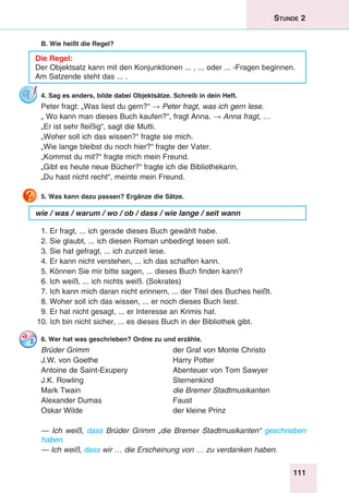 111
Stunde 2
B. Wie heißt die Regel?
Die Regel:
Der Objektsatz kann mit den Konjunktionen ... , ... oder ... -Fragen beginnen.
Am Satzende steht das ... .
4. Sag es anders, bilde dabei Objektsätze. Schreib in dein Heft.
Peter fragt: „Was liest du gern?“ → Peter fragt, was ich gern lese.
„ Wo kann man dieses Buch kaufen?“, fragt Anna. → Anna fragt, …
„Er ist sehr fleißig“, sagt die Mutti.
„Woher soll ich das wissen?“ fragte sie mich.
„Wie lange bleibst du noch hier?“ fragte der Vater.
„Kommst du mit?“ fragte mich mein Freund.
„Gibt es heute neue Bücher?“ fragte ich die Bibliothekarin.
„Du hast nicht recht“, meinte mein Freund.
5. Was kann dazu passen? Ergänze die Sätze.
wie / was / warum / wo / ob / dass / wie lange / seit wann
1. Er fragt, ... ich gerade dieses Buch gewählt habe.
2. Sie glaubt, ... ich diesen Roman unbedingt lesen soll.
3. Sie hat gefragt, ... ich zurzeit lese.
4. Er kann nicht verstehen, ... ich das schaffen kann.
5. Können Sie mir bitte sagen, ... dieses Buch finden kann?
6. Ich weiß, ... ich nichts weiß. (Sokrates)
7. Ich kann mich daran nicht erinnern, ... der Titel des Buches heißt.
8. Woher soll ich das wissen, ... er noch dieses Buch liest.
9. Er hat nicht gesagt, ... er Interesse an Krimis hat.
10. Ich bin nicht sicher, ... es dieses Buch in der Bibliothek gibt.
6. Wer hat was geschrieben? Ordne zu und erzähle.
Brüder Grimm	 der Graf von Monte Christo
J.W. von Goethe	 Harry Potter
Antoine de Saint-Exupery	 Abenteuer von Tom Sawyer
J.K. Rowling	 Sternenkind
Mark Twain	 die Bremer Stadtmusikanten
Alexander Dumas	 Faust
Oskar Wilde	 der kleine Prinz
— Ich weiß, dass Brüder Grimm „die Bremer Stadtmusikanten“ geschrieben
haben.
— Ich weiß, dass wir … die Erscheinung von … zu verdanken haben.
 