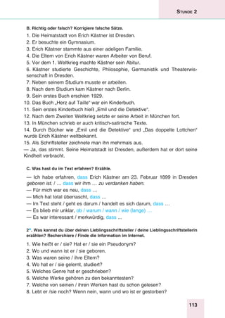 113
Stunde 2
B. Richtig oder falsch? Korrigiere falsche Sätze.
1. Die Heimatstadt von Erich Kästner ist Dresden.
2. Er besuchte ein Gymnasium.
3. Erich Kästner stammte aus einer adeligen Familie.
4. Die Eltern von Erich Kästner waren Arbeiter von Beruf.
5. Vor dem 1. Weltkrieg machte Kästner sein Abitur.
6.	Kästner studierte Geschichte, Philosophie, Germanistik und Theaterwis­
senschaft in Dresden.
7. Neben seinem Studium musste er arbeiten.
8. Nach dem Studium kam Kästner nach Berlin.
9. Sein erstes Buch erschien 1929.
10. Das Buch „Herz auf Taille“ war ein Kinderbuch.
11. Sein erstes Kinderbuch hieß „Emil und die Detektive“.
12. Nach dem Zweiten Weltkrieg setzte er seine Arbeit in München fort.
13. In München schrieb er auch kritisch-satirische Texte.
14. Durch Bücher wie „Emil und die Detektive“ und „Das doppelte Lottchen“
wurde Erich Kästner weltbekannt.
15. Als Schriftsteller zeichnete man ihn mehrmals aus.
— Ja, das stimmt. Seine Heimatstadt ist Dresden, außerdem hat er dort seine
Kindheit verbracht.
C. Was hast du im Text erfahren? Erzähle.
— Ich habe erfahren, dass Erich Kästner am 23. Februar 1899 in Dresden
geboren ist. / … dass wir ihm … zu verdanken haben.
— Für mich war es neu, dass …
— Mich hat total überrascht, dass …
— Im Text steht / geht es darum / handelt es sich darum, dass …
— Es blieb mir unklar, ob / warum / wann / wie (lange) …
— Es war interessant / merkwürdig, dass ...
2*. Was kannst du über deinen Lieblingsschriftsteller / deine Lieblingsschriftstellerin
erzählen? Recherchiere / Finde die Information im Internet.
1. Wie heißt er / sie? Hat er / sie ein Pseudonym?
2. Wo und wann ist er / sie geboren.
3. Was waren seine / ihre Eltern?
4. Wo hat er / sie gelernt, studiert?
5. Welches Genre hat er geschrieben?
6. Welche Werke gehören zu den bekanntesten?
7. Welche von seinen / ihren Werken hast du schon gelesen?
8. Lebt er /sie noch? Wenn nein, wann und wo ist er gestorben?
 