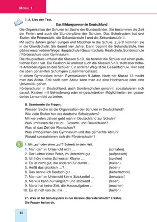 12
Modul 1
7. A. Lies den Text.
Das Bildungswesen in Deutschland
Die Organisation der Schulen ist Sache der Bundesländer. Sie bestimmen die Zeit
der Ferien und auch die Stundenpläne der Schulen. Das Schulsystem hat drei
Stufen: die Primarstufe, die Sekundarstufe I und die Sekundarstufe II.
Mit sechs Jahren gehen Jungen und Mädchen in die Schule. Zuerst kommen sie
in die Grundschule. Sie dauert vier Jahre. Dann beginnt die Sekundarstufe, hier
gibtesverschiedeneWege:Hauptschule/Gesamtschule,Realschule,Sonderschule
/ Förderschule oder Gymnasium.
Die Hauptschule umfasst die Klassen 5-10, sie bereitet die Schüler auf ei­nen prak-
tischen Beruf vor. Die Realschule umfasst auch die Klas­sen 5-10, stellt aber höhe-
re Anforde­rungen an den Schüler. Ein anderer Weg ist die Gesamtschule. Hier sind
die oben genannten Schulty­pen zusammengefasst.
In einem Gymnasium lernen Gymnasiasten 9 Jahre. Nach der Klasse 13 macht
man das Abi­tur. Erst nach dem Abitur kann man auf eine Hochschule oder eine
Universität gehen.
Förderschulen in Deutschland, auch Sonderschulen genannt, spezialisieren sich
darauf, Kindern mit Behinderung oder eingeschränkten Möglichkeiten ein geson-
dertes Lernumfeld zu bieten.
B. Beantworte die Fragen.
Wessen Sache ist die Organisation der Schulen in Deutschland?
Wie viele Stufen hat das deutsche Schulsystem?
Mit wie vielen Jahren geht man in Deutschland zur Schule?
Was umfassen die Haupt-, Gesamt- und Realschulen?
Was ist das Ziel der Realschule?
Was ermöglichen das Gymnasium und das gemachte Abitur?
Worauf spezialisieren sich die Förderschulen?
1. Mit „zu“ oder ohne „zu“? Schreib in dein Heft.
1. Man darf im Unterricht nicht … 	 (schlafen).
2. Der Lehrer bittet Peter, im Unterricht gut … 	 (aufpassen)
3. Ich höre meine Schwester Klavier …	 (spielen)
4. Es ist nicht gut, die anderen für dumm …	 (halten)
5. Heißt das glücklich …?	 (leben)
6. Das nenne ich Deutsch gut …	 (beherrschen)
7. Man darf im Unterricht keine Spickzettel …	 (benutzen)
8. Markus kann nur langsam und stockend …	 (lesen)
9. Maria hat keine Zeit, die Hausaufgaben …	 (machen)
10. Es ist nett von dir, mir …	 (helfen)
2*. Was ist für Schulsystem in der Ukraine charakteristisch? Erzähle.
Die Fragen helfen dir.
 