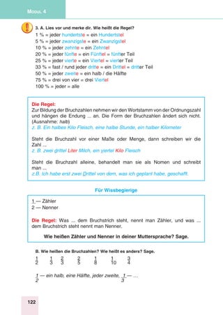 122
Modul 4
3. A. Lies vor und merke dir. Wie heißt die Regel?
1 % = jeder hundertste = ein Hundertstel
5 % = jeder zwanzigste = ein Zwanzigstel
10 % = jeder zehnte = ein Zehntel
20 % = jeder fünfte = ein Fünftel = fünfter Teil
25 % = jeder vierte = ein Viertel = vierter Teil
33 % = fast / rund jeder dritte = ein Drittel = dritter Teil
50 % = jeder zweite = ein halb / die Hälfte
75 % = drei von vier = drei Viertel
100 % = jeder = alle
Die Regel:
Zur Bildung der Bruchzahlen nehmen wir den Wortstamm von der Ordnungszahl
und hängen die Endung ... an. Die Form der Bruchzahlen ändert sich nicht.
(Ausnahme: halb)
z. B. Ein halbes Kilo Fleisch, eine halbe Stunde, ein halber Kilometer
Steht die Bruchzahl vor einer Maße oder Menge, dann schreiben wir die
Zahl ...
z. B. zwei drittel Liter Milch, ein viertel Kilo Fleisch
Steht die Bruchzahl alleine, behandelt man sie als Nomen und schreibt
man ...
z.B. Ich habe erst zwei Drittel von dem, was ich geplant habe, geschafft.
Für Wissbegierige
1 — Zähler
2 — Nenner
Die Regel: Was ... dem Bruchstrich steht, nennt man Zähler, und was ...
dem Bruchstrich steht nennt man Nenner.
Wie heißen Zähler und Nenner in deiner Muttersprache? Sage.
B. Wie heißen die Bruchzahlen? Wie heißt es anders? Sage.
1	 1	 2	 2	 1	 1	 3
2	3	3	5	8	10	4
1 — ein halb, eine Hälfte, jeder zweite, 1 — …
2	3
 