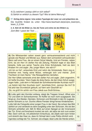 125
Stunde 5
4) Zu welchem Lesetyp zählt er sich selbst?
5) Gehört er wirklich zu diesem Typ? Wie ist deine Meinung?
1*. Schlag deine eigene / eine andere Typologie der Leser vor und präsentiere sie.
Die Aushilfe findest du unter: http://www.teachsam.de/pro/pro_lesen/pro_
lesen_3_2.htm
2. A. Sieh dir die Bilder an, lies die Texte und ordne sie den Bildern zu.
Zum Bild 1 passt der Text … .
1 2 3
A) Die Mitreisenden sahen soweit ganz vertrauenerweckend und nicht
gerade wie Räuber und Mörder aus. Neben dem schrecklich schnaufenden
Mann saß eine Frau, die an einem Schal häkelte. Und am Fenster, neben
Emil, las ein Herr im steifen Hut die Zeitung. Plötzlich legte er das Blatt
beiseite, holte aus seiner Tasche eine Ecke Schokolade, hielt sie dem
Knaben hin und sagte: „Na, junger Mann, wie wär’s?“
„Ich bin so frei“, antwortete Emil und nahm die Schokolade. Dann zog er,
hinterher erst, hastig seine Mütze, verbeugte sich und meinte: „Emil
Tischbein ist mein Name.“ Die Reisegefährten lächelten.
Der Herr lüftete seinerseits ernst den steifen Hut und sagte: „Sehr angenehm,
ich heiße Grundeis.“ Dann fragte die dicke Dame, die den linken Schuh ausge-
zogen hatte: „Lebt denn in Neustadt der Schnittwarenhändler Kurzhals noch?“
„Ja freilich lebt Herr Kurzhals noch“, berichtete Emil, „kennen Sie ihn? Er
hat jetzt das Grundstück gekauft, auf dem sein Geschäft ist.“
„So, na grüß ihn schön von Frau Jakob aus Groß-Grünau.
1
5
10
15
B) Lotte geht den Korridor entlang, steigt die Treppen hinauf, öffnet eine
Tür und steht im Schrankzimmer. Ihr Koffer ist noch nicht ausgepackt. Sie
fängt an, ihre Kleider, Hemden, Schürzen und Strümpfe in den ihr zugewie-
senen Schrank zu tun. Durchs offene Fenster dringt fernes Kinderlachen.
Lotte hält die Fotografie einer jungen Frau in der Hand. Sie schaut das Bild
zärtlich an und versteckt es dann sorgfältig unter den Schürzen. Als sie den
Schrank schließen will, fällt ihr Blick auf einen Spiegel an der Innenwand
der Tür. Ernst und forschend mustert sie sich, als sähe sie sich zum ersten
Mal. Dann wirft sie, mit plötzlichem Entschluss, die Zöpfe weit nach hinten
und streicht das Haar so, dass ihr Schopf dem Luise Palfys ähnlich wird.
Irgendwo schlägt die Tür. Schnell, wie ertappt, lässt Lotte die Hände sinken.
1
5
10
 