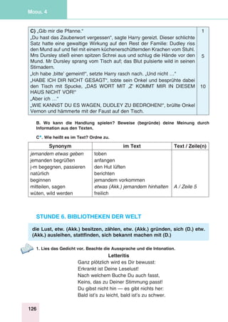 126
Modul 4
C) „Gib mir die Pfanne.“
„Du hast das Zauberwort vergessen“, sagte Harry gereizt. Dieser schlichte
Satz hatte eine gewaltige Wirkung auf den Rest der Familie: Dudley riss
den Mund auf und fiel mit einem küchenerschütternden Krachen vom Stuhl.
Mrs Dursley stieß einen spitzen Schrei aus und schlug die Hände vor den
Mund. Mr Dursley sprang vom Tisch auf; das Blut pulsierte wild in seinen
Stirnadern.
„Ich habe ‚bitte’ gemeint!“, setzte Harry rasch nach. „Und nicht …“
„HABE ICH DIR NICHT GESAGT“, tobte sein Onkel und besprühte dabei
den Tisch mit Spucke, „DAS WORT MIT ‚Z’ KOMMT MIR IN DIESEM
HAUS NICHT VOR!“
„Aber ich …“
„WIE KANNST DU ES WAGEN, DUDLEY ZU BEDROHEN!“, brüllte Onkel
Vernon und hämmerte mit der Faust auf den Tisch.
1
5
10
B. Wo kann die Handlung spielen? Beweise (begründe) deine Meinung durch
Information aus den Texten.
C*. Wie heißt es im Text? Ordne zu.
Synonym im Text Text / Zeile(n)
jemandem etwas geben
jemanden begrüßen
j-m begegnen, passieren
natürlich
beginnen
mitteilen, sagen
wüten, wild werden
toben
anfangen
den Hut lüften
berichten
jemandem vorkommen
etwas (Akk.) jemandem hinhalten
freilich
A / Zeile 5
Stunde 6. Bibliotheken der Welt
die Lust, etw. (Akk.) besitzen, zählen, etw. (Akk.) gründen, sich (D.) etw.
(Akk.) ausleihen, stattfinden, sich bekannt machen mit (D.)
1. Lies das Gedicht vor. Beachte die Aussprache und die Intonation.
Letteritis
Ganz plötzlich wird es Dir bewusst:
Erkrankt ist Deine Leselust!
Nach welchem Buche Du auch fasst,
Keins, das zu Deiner Stimmung passt!
Du gibst nicht hin — es gibt nichts her:
Bald ist’s zu leicht, bald ist’s zu schwer.
 