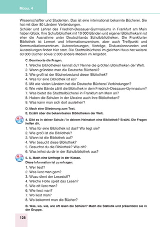 128
Modul 4
Wissenschaftler und Studenten. Das ist eine international bekannte Bücherei. Sie
hat mit über 80 Ländern Verbindungen.
Schüler und Lehrer des Friedrich-Dessauer-Gymnasiums in Frankfurt am Main
haben Glück. Ihre Schulbibliothek mit 10 000 Bänden und eigener Bibliothekarin ist
eher die Ausnahme unter Deutschlands Schulbibliotheken. Die Frankfurter
Bibliothek ist Lernort und Informationszentrum, aber auch Treffpunkt und
Kommunikationszentrum. Autorenlesungen, Vorträge, Diskussionsrunden und
Ausstellungen finden hier statt. Die Stadtteilbücherei im gleichen Haus hat weitere
60 000 Bücher sowie 2 000 andere Medien im Angebot.
C. Beantworte die Fragen.
1. Welche Bibliotheken kennst du? Nenne die größten Bibliotheken der Welt.
2. Wann gründete man die Deutsche Bücherei?
3. Wie groß ist der Bücherbestand dieser Bibliothek?
4. Was für eine Bibliothek ist es?
5. Mit wie vielen Ländern hat die Deutsche Bücherei Verbindungen?
6. Wie viele Bände zählt die Bibliothek in dem Friedrich-Dessauer-Gymnasium?
7. Was bietet die Stadtteilbücherei in Frankfurt am Main an?
8. Haben die Schulen in der Ukraine auch ihre Bibliotheken?
9. Was kann man sich dort ausleihen?
D. Mach eine Gliederung zum Text.
E. Erzähl über die bekanntesten Bibliotheken der Welt.
4. Gibt es in deiner Schule / in deinem Heimatort eine Bibliothek? Erzähl. Die Fragen
helfen dir.
1. Was für eine Bibliothek ist das? Wo liegt sie?
2. Wie groß ist die Bibliothek?
3. Wann ist die Bibliothek auf?
4. Wer besucht diese Bibliothek?
5. Besuchst du die Bibliothek? Wie oft?
6. Was leihst du dir in der Schulbibliothek aus?
5. A. Mach eine Umfrage in der Klasse.
Diese Information ist zu erfragen:
1. Wer liest?
2. Was liest man gern?
3. Wozu dient der Lesestoff?
4. Welche Rolle spielt das Lesen?
5. Wie oft liest man?
6. Wie liest man?
7. Wo liest man?
8. Wo bekommt man die Bücher?
B. Was, wo, wie, wie oft lesen die Schüler? Mach die Statistik und präsentiere sie in
der Gruppe.
 