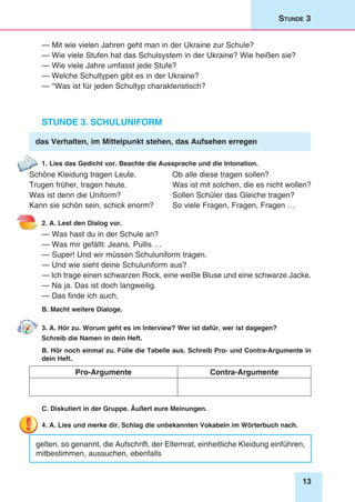 13
Stunde 3
— Mit wie vielen Jahren geht man in der Ukraine zur Schule?
— Wie viele Stufen hat das Schulsystem in der Ukraine? Wie heißen sie?
— Wie viele Jahre umfasst jede Stufe?
— Welche Schultypen gibt es in der Ukraine?
— *Was ist für jeden Schultyp charakteristisch?
Stunde 3. Schuluniform
das Verhalten, im Mittelpunkt stehen, das Aufsehen erregen
1. Lies das Gedicht vor. Beachte die Aussprache und die Intonation.
Schöne Kleidung tragen Leute.
Trugen früher, tragen heute.
Was ist denn die Uniform?
Kann sie schön sein, schick enorm?
Ob alle diese tragen sollen?
Was ist mit solchen, die es nicht wollen?
Sollen Schüler das Gleiche tragen?
So viele Fragen, Fragen, Fragen …
2. A. Lest den Dialog vor.
— Was hast du in der Schule an?
— Was mir gefällt: Jeans, Pullis …
— Super! Und wir müssen Schuluniform tragen.
— Und wie sieht deine Schuluniform aus?
— Ich trage einen schwarzen Rock, eine weiße Bluse und eine schwarze Jacke.
— Na ja. Das ist doch langweilig.
— Das finde ich auch.
B. Macht weitere Dialoge.
3. A. Hör zu. Worum geht es im Interview? Wer ist dafür, wer ist dagegen?
Schreib die Namen in dein Heft.
B. Hör noch einmal zu. Fülle die Tabelle aus. Schreib Pro- und Contra-Argumente in
dein Heft.
Pro-Argumente Contra-Argumente
C. Diskutiert in der Gruppe. Äußert eure Meinungen.
4. A. Lies und merke dir. Schlag die unbekannten Vokabeln im Wörterbuch nach.
gelten, so genannt, die Aufschrift, der Elternrat, einheitliche Kleidung einführen,
mitbestimmen, aussuchen, ebenfalls
 