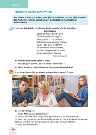 130
Modul 4
Stunde 7. In der Bibliothek
alle Hände voll zu tun haben, etw. (Akk.) ausleihen, an etw. (D.) arbeiten,
das Anmeldeformular ausfüllen, der Bestellschein / Leihschein,
die Lesekarte
1. A. Lies das Gedicht vor. Beachte die Aussprache und die Intonation.
Bücherseele
Jedes Buch hat seinen Sinn.
Öffne es und dann beginn,
alles gründlich durchzulesen.
Schreib heraus manche Thesen,
kluge Tipps oder Gedanken,
sie zerreißen alle Schranken,
mindern Sorgen und Verdruss,
bieten seelischen Genuss.
Autor: unbekannt
B. Welche Bücher liest du gern? Erzähle.
— Ich lese gern Bücher, die / in denen / von denen / …
C. Kaufst du Bücher, oder leihst du dir diese in der Bibliothek aus?
2. A. Schau dir das Bild an. Was ist auf dem Bild zu sehen? Erzähle.
B. Lest den Dialog vor.
— Hallo, Markus, wo gehst du hin?
— Lisa, habe dich aber lange nicht gesehen! War dir was passiert?
— Nein, hab’ in der letzten Zeit alle Hände voll zu tun, ich arbeite an meinem
Referat und bin von früh bis spät im Lesesaal, muss wieder hin.
— Darf ich mitkommen?
 
