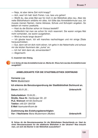131
Stunde 7
— Naja, ist aber deine Zeit nicht knapp?
— Ach, was! Ich hab' doch Ferien. Los, lass uns gehen!
— Weißt du, das erste Mal war für mich in der Bibliothek alles neu. Aber die
nette Bibliothekarin erklärte mir alles. Ich füllte das Anmeldeformular aus, ich
musste meinen Namen, meine Adresse, Schule und Schuljahr angeben. So
bekam ich meine Lesekarte.
— Hast du die Bücher schon im Voraus bestellt?
— Hoffentlich hat man sie schon für mich reserviert. Sie waren voriges Mal
nicht vorhanden, sie waren ausgeliehen.
— Wird es heute lange dauern?
— Ich glaube kaum. Ich will manches nachschlagen und mir einige Zitate
herausschreiben.
— Gut, dann will ich dich nicht stören. Ich gehe in die Nebenhalle und schaue
mir die letzten Nummern der „Juma“ an.
— Ich hol’ dich dann ab, einverstanden?
— Abgemacht.
C. Inszeniert den Dialog.
3. A. Schau dir das Anmeldeformular an. Merke dir. Wozu hat Lisa das Anmeldeformular
ausgefüllt?
Anmeldekarte für die Stadtbibliothek Dortmund
Vorname Lisa
Name Mustermann
Ich erkenne die Benutzungsordnung der Stadtbibliothek Dortmund an.
Datum 20.01.20…	 Unterschrift
Geburtsdatum 15.04.20…
Straße, Haus Nr. Hamburger Str. 23
PLZ, Wohnort 44135 Dortmund
Telefon +49 231 354728
E-Mail lisamuster@com.de
Zustimmung des Erziehungsberechtigten:
Vor- / Nachname Maria Mustermann (Mutter)	 Unterschrift
B. Schau dir die Benutzerausweise für die Bibliotheken Deutschlands an. Hast du
einen Benutzerausweis für die städtische Bibliothek in der Ukraine? Was braucht
man, um sich die Bücher in der Bibliothek auszuleihen?
 
