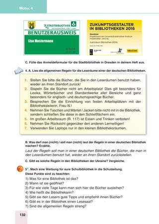 132
Modul 4
C. Fülle das Anmeldeformular für die Stadtbibliothek in Dresden in deinem Heft aus.
4. A. Lies die allgemeinen Regeln für die Leseräume einer der deutschen Bibliotheken.
1.	 Stellen Sie bitte die Bücher, die Sie in den Leseräumen benutzt haben,
wieder an ihren Standort zurück!
2.	 Stapeln Sie die Bücher nicht am Arbeitsplatz! Dies gilt besonders für
Lexika, Wörterbücher und Standardwerke aller Bereiche und ganz
besonders für englisch- und deutschsprachige Bücher.
3.	Besprechen Sie die Einrichtung von festen Arbeitsplätzen mit der
Bibliotheksleiterin, Frau N.!
4.	 Nehmen Sie Taschen und Mäntel / Jacken bitte nicht mit in die Bibliothek,
sondern schließen Sie diese in den Schließfächern ein.
5.	 Im großen Arbeitsraum (R. 117) ist Essen und Trinken verboten!
6.	 Nehmen Sie Rücksicht gegenüber den anderen Lernwilligen!
7.	 Verwenden Sie Laptops nur in den kleinen Bibliotheksräumen.
B. Was darf man (nicht) / soll man (nicht) laut der Regeln in einer deutschen Bibliothek
machen? Erzähle.
Laut der Regeln soll man in einer deutschen Bibliothek die Bücher, die man in
den Leseräumen benutzt hat, wieder an ihren Standort zurückstellen.
C. Gibt es solche Regeln in den Bibliotheken der Ukraine? Vergleiche.
5*. Mach eine Werbung für eure Schulbibliothek in die Schulzeitung.
Diese Punkte sind zu beachten:
1) Was für eine Bibliothek ist das?
2) Wann ist sie geöffnet?
3) Für wie viele Tage kann man sich hier die Bücher ausleihen?
4) Wie heißt die Bibliothekarin?
5) Gibt sie den Lesern gute Tipps und empfiehlt ihnen Bücher?
6) Gibt es in der Bibliothek einen Lesesaal?
7) Sind die allgemeinen Regeln streng?
 