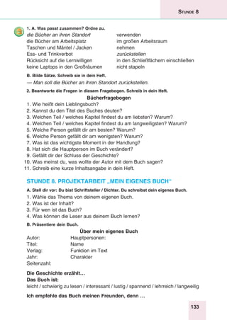 133
Stunde 8
1. A. Was passt zusammen? Ordne zu.
die Bücher an ihren Standort 	 verwenden
die Bücher am Arbeitsplatz 	 im großen Arbeitsraum
Taschen und Mäntel / Jacken 	 nehmen
Ess- und Trinkverbot	 zurückstellen
Rücksicht auf die Lernwilligen	 in den Schließfächern einschließen
keine Laptops in den Großräumen	 nicht stapeln
B. Bilde Sätze. Schreib sie in dein Heft.
— Man soll die Bücher an ihren Standort zurückstellen.
2. Beantworte die Fragen in diesem Fragebogen. Schreib in dein Heft.
Bücherfragebogen
1. Wie heißt dein Lieblingsbuch?
2. Kannst du den Titel des Buches deuten?
3. Welchen Teil / welches Kapitel findest du am liebsten? Warum?
4. Welchen Teil / welches Kapitel findest du am langweiligsten? Warum?
5. Welche Person gefällt dir am besten? Warum?
6. Welche Person gefällt dir am wenigsten? Warum?
7. Was ist das wichtigste Moment in der Handlung?
8. Hat sich die Hauptperson im Buch verändert?
9. Gefällt dir der Schluss der Geschichte?
10. Was meinst du, was wollte der Autor mit dem Buch sagen?
11. Schreib eine kurze Inhaltsangabe in dein Heft.
Stunde 8. Projektarbeit „Mein eigenes Buch“
A. Stell dir vor: Du bist Schriftsteller / Dichter. Du schreibst dein eigenes Buch.
1. Wähle das Thema von deinem eigenen Buch.
2. Was ist der Inhalt?
3. Für wen ist das Buch?
4. Was können die Leser aus deinem Buch lernen?
B. Präsentiere dein Buch.
Über mein eigenes Buch
Autor:	Hauptpersonen:
Titel:	Name
Verlag:	 Funktion im Text
Jahr:	Charakter
Seitenzahl:
Die Geschichte erzählt…
Das Buch ist:
leicht / schwierig zu lesen / interessant / lustig / spannend / lehrreich / langweilig
Ich empfehle das Buch meinen Freunden, denn …
 