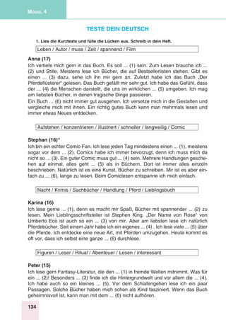 134
Modul 4
Teste dein Deutsch
1. Lies die Kurztexte und fülle die Lücken aus. Schreib in dein Heft.
Leben / Autor / muss / Zeit / spannend / Film
Anna (17)
Ich vertiefe mich gern in das Buch. Es soll ... (1) sein. Zum Lesen brauche ich ...
(2) und Stille. Meistens lese ich Bücher, die auf Bestsellerlisten stehen. Gibt es
einen ... (3) dazu, sehe ich ihn mir gern an. Zuletzt habe ich das Buch „Der
Pferdeflüsterer“ gelesen. Das Buch gefällt mir sehr gut. Ich habe das Gefühl, dass
der ... (4) die Menschen darstellt, die uns im wirklichen ... (5) umgeben. Ich mag
am liebsten Bücher, in denen tragische Dinge passieren.
Ein Buch ... (6) nicht immer gut ausgehen. Ich versetze mich in die Gestalten und
vergleiche mich mit ihnen. Ein richtig gutes Buch kann man mehrmals lesen und
immer etwas Neues entdecken.
Aufstehen / konzentrieren / illustriert / schneller / langweilig / Comic
Stephan (16)“
Ich bin ein echter Comic-Fan. Ich lese jeden Tag mindestens einen ... (1), meistens
sogar vor dem ... (2). Comics habe ich immer bevorzugt, denn ich muss mich da
nicht so ... (3). Ein guter Comic muss gut ... (4) sein. Mehrere Handlungen gesche-
hen auf einmal, alles geht ... (5) als in Büchern. Dort ist immer alles einzeln
beschrieben. Natürlich ist es eine Kunst, Bücher zu schreiben. Mir ist es aber ein-
fach zu ... (6), lange zu lesen. Beim Comiclesen entspanne ich mich einfach.
Nacht / Krimis / Sachbücher / Handlung / Pferd / Lieblingsbuch
Karina (16)
Ich lese gerne ... (1), denn es macht mir Spaß, Bücher mit spannender ... (2) zu
lesen. Mein Lieblingsschriftsteller ist Stephen King. „Der Name von Rose“ von
Umberto Eco ist auch so ein ... (3) von mir. Aber am liebsten lese ich natürlich
Pferdebücher. Seit einem Jahr habe ich ein eigenes ... (4) . Ich lese viele ... (5) über
die Pferde. Ich entdecke eine neue Art, mit Pferden umzugehen. Heute kommt es
oft vor, dass ich selbst eine ganze ... (6) durchlese.
Figuren / Leser / Ritual / Abenteuer / Lesen / interessant
Peter (15)
Ich lese gern Fantasy-Literatur, die den ... (1) in fremde Welten mitnimmt. Was für
ein ... (2)! Besonders ... (3) finde ich die Hintergrundwelt und vor allem die ... (4).
Ich habe auch so ein kleines ... (5). Vor dem Schlafengehen lese ich ein paar
Passagen. Solche Bücher haben mich schon als Kind fasziniert. Wenn das Buch
geheimnisvoll ist, kann man mit dem ... (6) nicht aufhören.
 