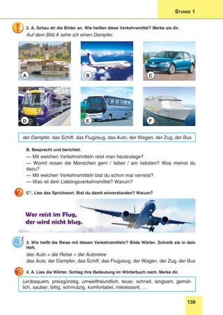 139
Stunde 1
2. A. Schau dir die Bilder an. Wie heißen diese Verkehrsmittel? Merke sie dir.
Auf dem Bild A sehe ich einen Dampfer.
A
D
B
E
C
F
der Dampfer, das Schiff, das Flugzeug, das Auto, der Wagen, der Zug, der Bus
B. Besprecht und berichtet.
— Mit welchen Verkehrsmitteln reist man heutzutage?
— Womit reisen die Menschen gern / lieber / am liebsten? Was meinst du
dazu?
— Mit welchen Verkehrsmitteln bist du schon mal verreist?
— Was ist dein Lieblingsverkehrsmittel? Warum?
C*. Lies das Sprichwort. Bist du damit einverstanden? Warum?
Wer reist im Flug,
der wird nicht klug.
3. Wie heißt die Reise mit diesen Verkehrsmitteln? Bilde Wörter. Schreib sie in dein
Heft.
das Auto + die Reise = die Autoreise
das Auto, der Dampfer, das Schiff, das Flugzeug, der Wagen, der Zug, der Bus
4. A. Lies die Wörter. Schlag ihre Bedeutung im Wörterbuch nach. Merke dir.
(un)bequem, preisgünstig, umweltfreundlich, teuer, schnell, langsam, gemüt-
lich, sauber, billig, schmutzig, komfortabel, interessant, …
 
