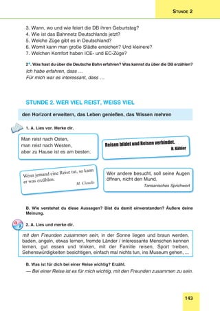 143
Stunde 2
3. Wann, wo und wie feiert die DB ihren Geburtstag?
4. Wie ist das Bahnnetz Deutschlands jetzt?
5. Welche Züge gibt es in Deutschland?
6. Womit kann man große Städte erreichen? Und kleinere?
7. Welchen Komfort haben ICE- und EC-Züge?
2*. Was hast du über die Deutsche Bahn erfahren? Was kannst du über die DB erzählen?
Ich habe erfahren, dass …
Für mich war es interessant, dass …
Stunde 2. Wer viel reist, weiss viel
den Horizont erweitern, das Leben genießen, das Wissen mehren
1. A. Lies vor. Merke dir.
Man reist nach Osten,
man reist nach Westen,
aber zu Hause ist es am besten.
Reisen bildet und Reisen verbindet.
H. Köhler
Wenn jemand eine Reise tut, so kann
er was erzählen.
M. Claudis
Wer andere besucht, soll seine Augen
öffnen, nicht den Mund.
Tansanisches Sprichwort
B. Wie verstehst du diese Aussagen? Bist du damit einverstanden? Äußere deine
Meinung.
2. A. Lies und merke dir.
mit den Freunden zusammen sein, in der Sonne liegen und braun werden,
baden, angeln, etwas lernen, fremde Länder / interessante Menschen kennen
lernen, gut essen und trinken, mit der Familie reisen, Sport treiben,
Sehenswürdigkeiten besichtigen, einfach mal nichts tun, ins Museum gehen, ...
B. Was ist für dich bei einer Reise wichtig? Erzähl.
— Bei einer Reise ist es für mich wichtig, mit den Freunden zusammen zu sein.
 