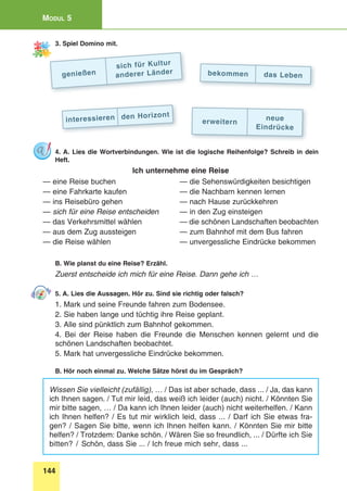 144
Modul 5
3. Spiel Domino mit.
genießen
sich für Kultur
anderer Länder
erweitern
neue
Eindrücke
interessieren den Horizont
bekommen das Leben
4. A. Lies die Wortverbindungen. Wie ist die logische Reihenfolge? Schreib in dein
Heft.
Ich unternehme eine Reise
— eine Reise buchen 	 — die Sehenswürdigkeiten besichtigen
— eine Fahrkarte kaufen 	 — die Nachbarn kennen lernen
— ins Reisebüro gehen 	 — nach Hause zurückkehren
— sich für eine Reise entscheiden 	 — in den Zug einsteigen
— das Verkehrsmittel wählen 	 — die schönen Landschaften beobachten
— aus dem Zug aussteigen	 — zum Bahnhof mit dem Bus fahren
— die Reise wählen 	 — unvergessliche Eindrücke bekommen
B. Wie planst du eine Reise? Erzähl.
Zuerst entscheide ich mich für eine Reise. Dann gehe ich …
5. A. Lies die Aussagen. Hör zu. Sind sie richtig oder falsch?
1. Mark und seine Freunde fahren zum Bodensee.
2. Sie haben lange und tüchtig ihre Reise geplant.
3. Alle sind pünktlich zum Bahnhof gekommen.
4. Bei der Reise haben die Freunde die Menschen kennen gelernt und die
schönen Landschaften beobachtet.
5. Mark hat unvergessliche Eindrücke bekommen.
B. Hör noch einmal zu. Welche Sätze hörst du im Gespräch?
Wissen Sie vielleicht (zufällig), … / Das ist aber schade, dass ... / Ja, das kann
ich Ihnen sagen. / Tut mir leid, das weiß ich leider (auch) nicht. / Könnten Sie
mir bitte sagen, … / Da kann ich Ihnen leider (auch) nicht weiterhelfen. / Kann
ich Ihnen helfen? / Es tut mir wirklich leid, dass ... / Darf ich Sie etwas fra-
gen? / Sagen Sie bitte, wenn ich Ihnen helfen kann. / Könnten Sie mir bitte
helfen? / Trotzdem: Danke schön. / Wären Sie so freundlich, ... / Dürfte ich Sie
bitten? / Schön, dass Sie ... / Ich freue mich sehr, dass ...
 