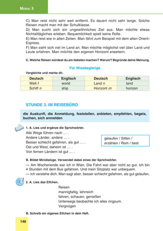 146
Modul 5
C) Man reist nicht sehr weit entfernt. Es dauert nicht sehr lange. Solche
Reisen macht man mit der Schulklasse.
D) Man sucht sich ein ungewöhnliches Ziel aus. Man möchte etwas
Nichtalltägliches erleben. Bequemlichkeit spielt keine Rolle.
E) Man reist wie in alten Zeiten. Man fährt zum Beispiel mit dem alten Orient-
Express.
F) Man sieht sich viel im Land an. Man möchte möglichst viel über Land und
Leute erfahren. Man möchte den eigenen Horizont erweitern.
C. Welche Reisen würdest du am liebsten machen? Warum? Begründe deine Meinung.
Für Wissbegierige
Vergleiche und merke dir.
Deutsch Englisch Deutsch Englisch
Welt f world Land n land
Schiff n ship Horizont m horizon
Stunde 3. Im Reisebüro
die Auskunft, die Anmeldung, feststellen, anbieten, empfehlen, begeis,
buchen, sich anmelden
1. A. Lies und ergänze die Sprichwörter.
Alle Wege führen nach … .
Andere Länder, andere … .
Besser schlecht gefahren, als gut … .
Ost und West, daheim ist … .
Von fernen Ländern ist gut … .
B. Bildet Minidialoge. Verwendet dabei eines der Sprichwörter.
— Am Wochenende war ich in Wien. Die Fahrt war aber nicht so gut. Ich bin
4 Stunden mit dem Bus gefahren. Und mein Sitzplatz war unbequem.
— Ich verstehe dich. Man sagt aber, besser schlecht gefahren, als gut gelaufen.
2. A. Lies das Elfchen.
Reisen
mannigfaltig, lehrreich
fahren, schauen, genießen
Unterwegs beobachte ich alles ringsum.
Vergnügen
B. Schreib ein eigenes Elfchen in dein Heft.
gelaufen / Sitten /
erzählen / Rom / best
 