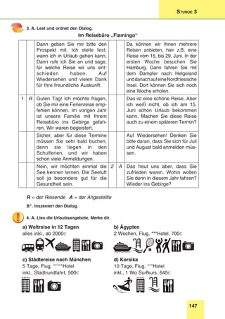 147
Stunde 3
3. A. Lest und ordnet den Dialog.
Im Reisebüro „Flamingo“
Dann geben Sie mir bitte den
Prospekt mit. Ich stelle fest,
wann ich in Urlaub gehen kann.
Dann rufe ich Sie an und sage,
für welche Reise wir uns ent-
schieden haben. Auf
Wiedersehen und vielen Dank
für Ihre freundliche Auskunft.
Da können wir Ihnen mehrere
Reisen anbieten, hier z.B. eine
Reise vom 15. bis 29. Juni. In der
ersten Woche besuchen Sie
Hamburg. Dann fahren Sie mit
dem Dampfer nach Helgoland
unddanachaufeineNordfriesische
Insel. Dort können Sie sich noch
eine Woche erholen.
1 R Guten Tag! Ich möchte fragen,
ob Sie mir eine Ferienreise emp-
fehlen können. Im vorigen Jahr
ist unsere Familie mit Ihrem
Reisebüro ins Gebirge gefah-
ren. Wir waren begeistert.
Das ist eine schöne Reise. Aber
ich weiß nicht, ob ich am 15.
Juni schon Urlaub bekommen
kann. Machen Sie diese Reise
auch zu einem späteren Termin?
Sicher, aber für diese Termine
müssen Sie sehr bald buchen,
denn sie liegen in den
Schulferien, und wir haben
schon viele Anmeldungen.
Auf Wiedersehen! Denken Sie
bitte daran, dass Sie sich für Juli
und August bald anmelden müs-
sen.
Nein, wir möchten einmal die
See kennen lernen. Die Seeluft
soll ja besonders gut für die
Gesundheit sein.
2 A Das freut uns aber, dass Sie
zufrieden waren. Wohin wollen
Sie denn in diesem Jahr fahren?
Wieder ins Gebirge?
R = der Reisende	 A = der Angestellte
B*. Inszeniert den Dialog.
4. A. Lies die Urlaubsangebote. Merke dir.
a) Weltreise in 12 Tagen
alles inkl., ab 2000€
b) Ägypten
2 Wochen, Flug, ***Hotel, 700€
c) Städtereise nach München
5 Tage, Flug, *****Hotel
inkl., Stadtrundfahrt, 500€
d) Korsika
10 Tage, Flug, ***Hotel
inkl., 1 Wo Surfkurs, 645€
 