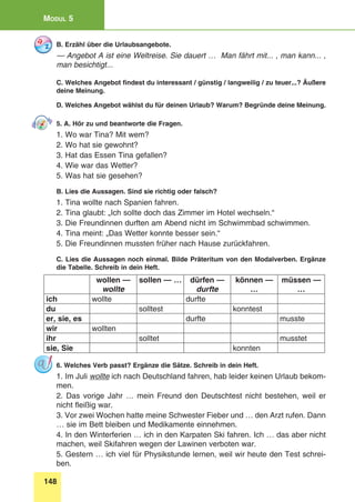 148
Modul 5
B. Erzähl über die Urlaubsangebote.
— Angebot A ist eine Weltreise. Sie dauert … Man fährt mit... , man kann... ,
man besichtigt...
C. Welches Angebot findest du interessant / günstig / langweilig / zu teuer...? Äußere
deine Meinung.
D. Welches Angebot wählst du für deinen Urlaub? Warum? Begründe deine Meinung.
5. A. Hör zu und beantworte die Fragen.
1. Wo war Tina? Mit wem?
2. Wo hat sie gewohnt?
3. Hat das Essen Tina gefallen?
4. Wie war das Wetter?
5. Was hat sie gesehen?
B. Lies die Aussagen. Sind sie richtig oder falsch?
1. Tina wollte nach Spanien fahren.
2. Tina glaubt: „Ich sollte doch das Zimmer im Hotel wechseln.“
3. Die Freundinnen durften am Abend nicht im Schwimmbad schwimmen.
4. Tina meint: „Das Wetter konnte besser sein.“
5. Die Freundinnen mussten früher nach Hause zurückfahren.
C. Lies die Aussagen noch einmal. Bilde Präteritum von den Modalverben. Ergänze
die Tabelle. Schreib in dein Heft.
wollen —
wollte
sollen — … dürfen —
durfte
können —
…
müssen —
…
ich wollte durfte
du solltest konntest
er, sie, es durfte musste
wir wollten
ihr solltet musstet
sie, Sie konnten
6. Welches Verb passt? Ergänze die Sätze. Schreib in dein Heft.
1. Im Juli wollte ich nach Deutschland fahren, hab leider keinen Urlaub bekom-
men.
2. Das vorige Jahr … mein Freund den Deutschtest nicht bestehen, weil er
nicht fleißig war.
3. Vor zwei Wochen hatte meine Schwester Fieber und … den Arzt rufen. Dann
… sie im Bett bleiben und Medikamente einnehmen.
4. In den Winterferien … ich in den Karpaten Ski fahren. Ich … das aber nicht
machen, weil Skifahren wegen der Lawinen verboten war.
5. Gestern … ich viel für Physikstunde lernen, weil wir heute den Test schrei-
ben.
 