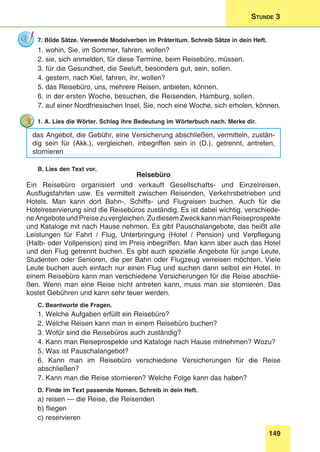 149
Stunde 3
7. Bilde Sätze. Verwende Modalverben im Präteritum. Schreib Sätze in dein Heft.
1. wohin, Sie, im Sommer, fahren, wollen?
2. sie, sich anmelden, für diese Termine, beim Reisebüro, müssen.
3. für die Gesundheit, die Seeluft, besonders gut, sein, sollen.
4. gestern, nach Kiel, fahren, ihr, wollen?
5. das Reisebüro, uns, mehrere Reisen, anbieten, können.
6. in der ersten Woche, besuchen, die Reisenden, Hamburg, sollen.
7. auf einer Nordfriesischen Insel, Sie, noch eine Woche, sich erholen, können.
1. A. Lies die Wörter. Schlag ihre Bedeutung im Wörterbuch nach. Merke dir.
das Angebot, die Gebühr, eine Versicherung abschließen, vermitteln, zustän-
dig sein für (Akk.), vergleichen, inbegriffen sein in (D.), getrennt, antreten,
stornieren
B. Lies den Text vor.
Reisebüro
Ein Reisebüro organisiert und verkauft Gesellschafts- und Einzelreisen,
Ausflugsfahrten usw. Es vermittelt zwischen Reisenden, Verkehrsbetrieben und
Hotels. Man kann dort Bahn-, Schiffs- und Flugreisen buchen. Auch für die
Hotelreservierung sind die Reisebüros zuständig. Es ist dabei wichtig, verschiede-
ne Angebote und Preise zu vergleichen. Zu diesem Zweck kann man Reiseprospekte
und Kataloge mit nach Hause nehmen. Es gibt Pauschalangebote, das heißt alle
Leistungen für Fahrt / Flug, Unterbringung (Hotel / Pension) und Verpflegung
(Halb- oder Vollpension) sind im Preis inbegriffen. Man kann aber auch das Hotel
und den Flug getrennt buchen. Es gibt auch spezielle Angebote für junge Leute,
Studenten oder Senioren, die per Bahn oder Flugzeug verreisen möchten. Viele
Leute buchen auch einfach nur einen Flug und suchen dann selbst ein Hotel. In
einem Reisebüro kann man verschiedene Versicherungen für die Reise abschlie-
ßen. Wenn man eine Reise nicht antreten kann, muss man sie stornieren. Das
kostet Gebühren und kann sehr teuer werden.
C. Beantworte die Fragen.
1. Welche Aufgaben erfüllt ein Reisebüro?
2. Welche Reisen kann man in einem Reisebüro buchen?
3. Wofür sind die Reisebüros auch zuständig?
4. Kann man Reiseprospekte und Kataloge nach Hause mitnehmen? Wozu?
5. Was ist Pauschalangebot?
6. Kann man im Reisebüro verschiedene Versicherungen für die Reise
abschließen?
7. Kann man die Reise stornieren? Welche Folge kann das haben?
D. Finde im Text passende Nomen. Schreib in dein Heft.
a) reisen — die Reise, die Reisenden
b) fliegen
c) reservieren
 