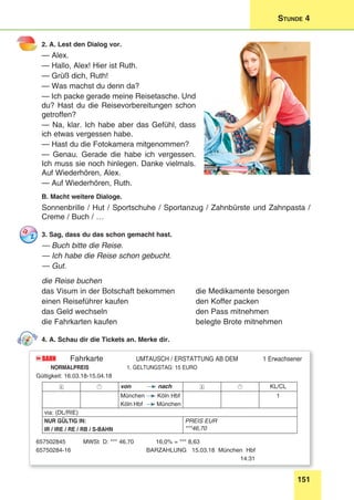 151
Stunde 4
2. A. Lest den Dialog vor.
— Alex.
— Hallo, Alex! Hier ist Ruth.
— Grüß dich, Ruth!
— Was machst du denn da?
— Ich packe gerade meine Reisetasche. Und
du? Hast du die Reisevorbereitungen schon
getroffen?
— Na, klar. Ich habe aber das Gefühl, dass
ich etwas vergessen habe.
— Hast du die Fotokamera mitgenommen?
— Genau. Gerade die habe ich vergessen.
Ich muss sie noch hinlegen. Danke vielmals.
Auf Wiederhören, Alex.
— Auf Wiederhören, Ruth.
B. Macht weitere Dialoge.
Sonnenbrille / Hut / Sportschuhe / Sportanzug / Zahnbürste und Zahnpasta /
Creme / Buch / …
3. Sag, dass du das schon gemacht hast.
— Buch bitte die Reise.
— Ich habe die Reise schon gebucht.
— Gut.
die Reise buchen
das Visum in der Botschaft bekommen 	 die Medikamente besorgen
einen Reiseführer kaufen 	 den Koffer packen
das Geld wechseln 	 den Pass mitnehmen
die Fahrkarten kaufen 	 belegte Brote mitnehmen
4. A. Schau dir die Tickets an. Merke dir.
BAHNDB Fahrkarte UMTAUSCH / ERSTATTUNG AB DEM 1 Erwachsener
NORMALPREIS 1. GELTUNGSTAG: 15 EURO
Gültigkeit: 16.03.18-15.04.18
  von nach   KL/CL
München Köln Hbf
Köln Hbf München
1
via: (DL/RIE)
NUR GÜLTIG IN:
IR / IRE / RE / RB / S-BAHN
PREIS EUR
***46,70
657502845	 MWSt D: *** 46,70	 16,0% = *** 8,63
65750284-16	 BARZAHLUNG 15.03.18 München Hbf
	14:31
 
