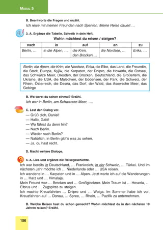 156
Modul 5
B. Beantworte die Fragen und erzähl.
Ich reise mit meinen Freunden nach Spanien. Meine Reise dauert …
3. A. Ergänze die Tabelle. Schreib in dein Heft.
Wohin möchtest du reisen / steigen?
nach in auf an zu
Berlin, … in die Alpen, … die Krim,
den Brocken,…
die Nordsee, … Erika, …
Berlin, die Alpen, die Krim, die Nordsee, Erika, die Elbe, das Land, die Freundin,
die Stadt, Europa, Kyjiw, die Karpaten, der Dnipro, die Howerla, die Ostsee,
das Schwarze Meer, Dresden, der Brocken, Deutschland, die Großeltern, die
Ukraine, die USA, die Malediven, der Bodensee, der Park, die Schweiz, der
Rhein, Österreich, die Desna, das Dorf, der Wald, das Asowsche Meer, das
Gebirge
B. Wo warst du schon einmal? Erzähl.
Ich war in Berlin, am Schwarzen Meer, ….
C. Lest den Dialog vor.
— Grüß dich, Daniel!
— Hallo, Gabi!
— Wo fährst du denn hin?
— Nach Berlin.
— Wieder nach Berlin?
— Natürlich, in Berlin gibt’s was zu sehen.
— Ja, du hast recht.
D. Macht weitere Dialoge.
4. A. Lies und ergänze die Reisegeschichte.
Ich war bereits in Deutschland, … Frankreich, in der Schweiz, … Türkei. Und im
nächsten Jahr möchte ich … Niederlande oder … USA reisen.
Ich wanderte in … Karpaten und in … Alpen. Jetzt warte ich auf die Wanderungen
in … Harz und … Himalaja.
Mein Freund war … Brocken und … Großglockner. Mein Traum ist … Hoverla, …
Elbrus und … Zugspitze zu steigen.
Ich machte Kreuzfahrten … Dnipro und … Wolga. Im Sommer habe ich vor,
Kreuzfahrten auf … Donau, … Spree, … Rhein, … Pazifik zu unternehmen.
B. Welche Reisen hast du schon gemacht? Wohin möchtest du in den nächsten 10
Jahren reisen? Erzähl.
 
