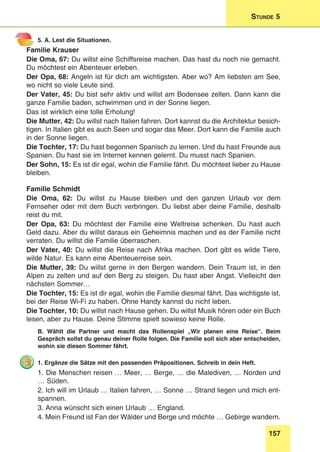 157
Stunde 5
5. A. Lest die Situationen.
Familie Krauser
Die Oma, 67: Du willst eine Schiffsreise machen. Das hast du noch nie gemacht.
Du möchtest ein Abenteuer erleben.
Der Opa, 68: Angeln ist für dich am wichtigsten. Aber wo? Am liebsten am See,
wo nicht so viele Leute sind.
Der Vater, 45: Du bist sehr aktiv und willst am Bodensee zelten. Dann kann die
ganze Familie baden, schwimmen und in der Sonne liegen.
Das ist wirklich eine tolle Erholung!
Die Mutter, 42: Du willst nach Italien fahren. Dort kannst du die Architektur besich-
tigen. In Italien gibt es auch Seen und sogar das Meer. Dort kann die Familie auch
in der Sonne liegen.
Die Tochter, 17: Du hast begonnen Spanisch zu lernen. Und du hast Freunde aus
Spanien. Du hast sie im Internet kennen gelernt. Du musst nach Spanien.
Der Sohn, 15: Es ist dir egal, wohin die Familie fährt. Du möchtest lieber zu Hause
bleiben.
Familie Schmidt
Die Oma, 62: Du willst zu Hause bleiben und den ganzen Urlaub vor dem
Fernseher oder mit dem Buch verbringen. Du liebst aber deine Familie, deshalb
reist du mit.
Der Opa, 63: Du möchtest der Familie eine Weltreise schenken. Du hast auch
Geld dazu. Aber du willst daraus ein Geheimnis machen und es der Familie nicht
verraten. Du willst die Familie überraschen.
Der Vater, 40: Du willst die Reise nach Afrika machen. Dort gibt es wilde Tiere,
wilde Natur. Es kann eine Abenteuerreise sein.
Die Mutter, 39: Du willst gerne in den Bergen wandern. Dein Traum ist, in den
Alpen zu zelten und auf den Berg zu steigen. Du hast aber Angst. Vielleicht den
nächsten Sommer…
Die Tochter, 15: Es ist dir egal, wohin die Familie diesmal fährt. Das wichtigste ist,
bei der Reise Wi-Fi zu haben. Ohne Handy kannst du nicht leben.
Die Tochter, 10: Du willst nach Hause gehen. Du willst Musik hören oder ein Buch
lesen, aber zu Hause. Deine Stimme spielt sowieso keine Rolle.
B. Wählt die Partner und macht das Rollenspiel „Wir planen eine Reise“. Beim
Gespräch sollst du genau deiner Rolle folgen. Die Familie soll sich aber entscheiden,
wohin sie diesen Sommer fährt.
1. Ergänze die Sätze mit den passenden Präpositionen. Schreib in dein Heft.
1. Die Menschen reisen … Meer, … Berge, … die Malediven, … Norden und
… Süden.
2. Ich will im Urlaub … Italien fahren, … Sonne … Strand liegen und mich ent-
spannen.
3. Anna wünscht sich einen Urlaub … England.
4. Mein Freund ist Fan der Wälder und Berge und möchte … Gebirge wandern.
 