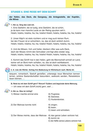 159
Stunde 6
Stunde 6. Eine Reise mit dem Schiff
der Hafen, das Deck, die Gangway, die Anlegestelle, der Kapitän,
die Möwe
1. Hör zu. Sing das Lied mit.
1. Eine Seefahrt, die ist lustig, eine Seefahrt, die ist schön,
ja da kann man manche Leute an der Reling spucken seh‘n.
Holahi, holaho, holahia, hia, hia, holaho! Holahi, holaho, holahia, hia, hia, holaho!
2. Unser Käpt’n ist stets nüchtern und er mag auch keinen Rum,
bei den Frauen ist er schüchtern, na, das ist doch wirklich dumm.
Holahi, holaho, holahia, hia, hia, holaho! Holahi, holaho, holahia, hia, hia, holaho!
3. Und die Möwen, froh und heiter, kleckern öfter was aufs Deck,
doch der Moses nimmt den Schrubber und fegt alles wieder weg.
Holahi, holaho, holahia, hia, hia, holaho! Holahi, holaho, holahia, hia, hia, holaho!
4. Kommt das Schiff mal in den Hafen, geht die Mannschaft schnell an Land,
keiner will an Bord mehr schlafen, na, das ist doch wohlbekannt.
Holahi, holaho, holahia, hia, hia, holaho! Holahi, holaho, holahia, hia, hia, holaho!
2. A. Lies die Wörter. Schlag ihre Bedeutung im Wörterbuch nach. Merke dir.
bequem, romantisch, Seeluft genießen, unterwegs neue Menschen kennen
lernen, schöne Seelandschaften bewundern, seekrank werden, Reiselektüre
lesen können, …
B. Reist du mit dem Schiff gern? Warum? Äußere und begründe deine Meinung.
— Ich reise mit dem Schiff (nicht) gern, weil …
3. Hör zu. Was ist richtig?
1) Weiser machte einmal eine 	 A) Flugreise.
	 B) Seereise.
	 C) Auslandsreise.
2) Der Matrose konnte nicht	 A) singen.
	 B) lesen.
	 C) lesen und schreiben.
3) Der Weise meinte, dass der Matrose 	 A) das ganze Leben verloren hat.
	 B) dumm ist.
	 C) die Hälfte seines Lebens verloren hat.
 