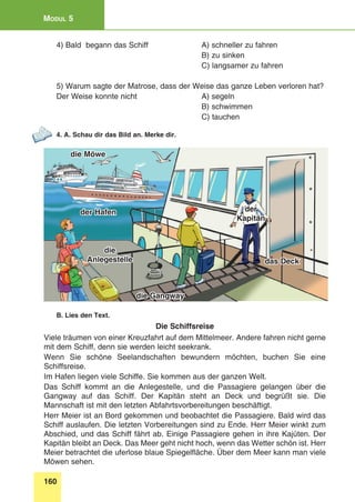 160
Modul 5
4) Bald begann das Schiff 	 A) schneller zu fahren
	 B) zu sinken
	 C) langsamer zu fahren
5) Warum sagte der Matrose, dass der Weise das ganze Leben verloren hat?
Der Weise konnte nicht	 A) segeln
	 B) schwimmen
	 C) tauchen
4. A. Schau dir das Bild an. Merke dir.
der Hafen
das Deck
die Gangway
die
Anlegestelle
der
Kapitän
die Möwe
B. Lies den Text.
Die Schiffsreise
Viele träumen von einer Kreuzfahrt auf dem Mittelmeer. Andere fahren nicht gerne
mit dem Schiff, denn sie werden leicht seekrank.
Wenn Sie schöne Seelandschaften bewundern möchten, buchen Sie eine
Schiffsreise.
Im Hafen liegen viele Schiffe. Sie kommen aus der ganzen Welt.
Das Schiff kommt an die Anlegestelle, und die Passagiere gelangen über die
Gangway auf das Schiff. Der Kapitän steht an Deck und begrüßt sie. Die
Mannschaft ist mit den letzten Abfahrtsvorbereitungen beschäftigt.
Herr Meier ist an Bord gekommen und beobachtet die Passagiere. Bald wird das
Schiff auslaufen. Die letzten Vorbereitungen sind zu Ende. Herr Meier winkt zum
Abschied, und das Schiff fährt ab. Einige Passagiere gehen in ihre Kajüten. Der
Kapitän bleibt an Deck. Das Meer geht nicht hoch, wenn das Wetter schön ist. Herr
Meier betrachtet die uferlose blaue Spiegelfläche. Über dem Meer kann man viele
Möwen sehen.
 