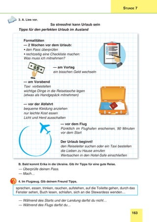 163
Stunde 7
3. A. Lies vor.
So stressfrei kann Urlaub sein
Tipps für den perfekten Urlaub im Ausland
Formalitäten
— 2 Wochen vor dem Urlaub:
• den Pass überprüfen
• rechtzeitig eine Checkliste machen:
Was muss ich mitnehmen?
— am Vortag
ein bisschen Geld wechseln
— am Vorabend
Taxi vorbestellen
wichtige Dinge in die Reisetasche legen
(etwas als Handgepäck mitnehmen)
— vor der Abfahrt
bequeme Kleidung anziehen
nur leichte Kost essen
Licht und Herd ausschalten
— vor dem Flug
Pünktlich im Flughafen erscheinen, 90 Minuten
vor dem Start
Der Urlaub beginnt!
den Reiseleiter suchen oder ein Taxi bestellen
die Lieben zu Hause anrufen
Wertsachen in den Hotel-Safe einschließen
B. Bald kommt Erika in die Ukraine. Gib ihr Tipps für eine gute Reise.
— Überprüfe deinen Pass.
— Mach…
4. Im Flugzeug. Gib deinem Freund Tipps.
sprechen, essen, trinken, rauchen, aufstehen, auf die Toilette gehen, durch das
Fenster sehen, Buch lesen, schlafen, sich an die Stewardess wenden…
— Während des Starts und der Landung darfst du nicht…
— Während des Flugs darfst du…
 