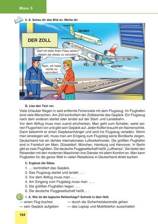 164
Modul 5
5. A. Schau dir das Bild an. Merke dir.
der Zöllner der Fluggast
die Start- und Landebahn
starten
landen
der Zoll
Nein, ich habe
nichts zu
verzollen!
Darf ich bitte Ihren Pass sehen?
Haben sie etwas zu verzollen?
B. Lies den Text vor.
Viele Urlauber fliegen in weit entfernte Ferienziele mit dem Flugzeug. Im Flughafen
sind viele Menschen. Am Zoll kontrolliert der Zollbeamte das Gepäck. Ein Flugzeug
nach dem anderen startet oder landet auf der Start- und Landebahn.
Vor dem Abflug muss man zuerst einchecken. Man geht zum Schalter, weist sei-
nen Flugschein vor und gibt sein Gepäck auf. Jeder Koffer braucht ein Namenschild.
Dann bekommt er einen Gepäckanhänger und wird ins Flugzeug verladen. Wenn
man einsteigen will, muss man am Eingang zum Flugsteig seine Bordkarte zeigen.
Deutschland hat ein dichtes internationales Luftverkehrsnetz. Die größten Flughäfen
sind in Frankfurt am Main, Düsseldorf, München, Hamburg und Hannover. In Berlin
gibt es zwei Flughäfen. Die deutsche Fluggesellschaft heißt „Lufthansa“. Sie bietet den
Reisenden mit den modernen Maschinen ihre Dienste mit allem Komfort an. Man kann
Flugkarten für die ganze Welt in vielen Reisebüros in Deutschland direkt buchen.
C. Ergänze die Sätze.
1. … kontrolliert das Gepäck.
2. Das Flugzeug startet und landet … .
3. Vor dem Abflug muss man … .
4. Am Eingang zum Flugsteig muss man … .
5. Die größten Flughäfen liegen … .
6. Die deutsche Fluggesellschaft heißt… .
1. A. Wie ist die logische Reihenfolge? Schreib in dein Heft.
— einen Flug buchen 	 — durch die Sicherheitskontrolle gehen
— sein Gepäck aufgeben 	 — das Laptop und Mobiltelefon ausschalten	
 