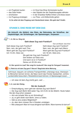 165
Stunde 8
— ein Flugticket kaufen 	 — im Duty-free-Shop Schokolade kaufen
— das Gate finden 	 — das Gepäck bei der Gepäckausgabe abholen
— einchecken 	 — in der Snackbar Kaffee trinken und etwas essen
— ins Flugzeug einsteigen 	 — zur Pass- und Zollkontrolle gehen
B. Du willst mit dem Flugzeug nach Deutschland reisen. Wie geht das? Erzähl.
Stunde 8. Eine Reise mit dem Zug
die Ankunft, die Abfahrt, das Gleis, der Bahnsteig, der Schaffner, der
Gepäckträger, der Schlafwagen, der Speisewagen, verpassen
1. A. Hör zu. Sing mit.
Geht dieser Zug nach Frankfurt?
Text und Musik: Uwe Kind
Geht dieser Zug nach Frankfurt?	 Geht dieser Zug nach Frankfurt?
Nein, nein, der geht nach Trier.	 Nein, nein, der geht nach Mainz.
Wann geht der Zug nach Frankfurt?	 Wann geht der Zug nach Frankfurt?
Um 15 Uhr, Gleis vier.	 Um 16 Uhr, Gleis eins.
Wo geht der Zug nach Frankfurt?
Dort drüben auf Gleis eins.
Und wann ist er in Frankfurt?
Genau um 20 Uhr eins.
B. Wer spricht im Lied? Wer singt für Auskunft? Wer singt für Fahrgast? Inszeniert.
2. Reist du mit dem Zug gern? Warum? Begründe deine Meinung.
nicht teuer, bequem, ein sicheres Transportmittel, unterwegs neue, interessan-
te Menschen kennen lernen, die Natur durch das Fenster beobachten, schöne
Landschaften bewundern, Reiselektüre lesen können, im Speisewagen essen…
— Ich reise mit dem Zug (nicht) gern, weil …
3. A. Lest den Dialog.
Bei der Auskunft
— Entschuldigung, wann geht der nächste Zug nach Berlin?
— Der Zug nach Berlin fährt jeden Tag. Um 8 Uhr ist die Abfahrt. Heute haben
Sie den Zug schon verpasst.
— Ach wie schade! War es ein Schnellzug?
— Ja, er geht direkt nach Berlin, ohne zu halten.
— Gibt es eine andere Möglichkeit?
— Ja, aber dann müssen Sie in Dresden umsteigen.
— Wie unbequem! Aber ich muss dringend nach Berlin. Wann komme ich dort an?
 