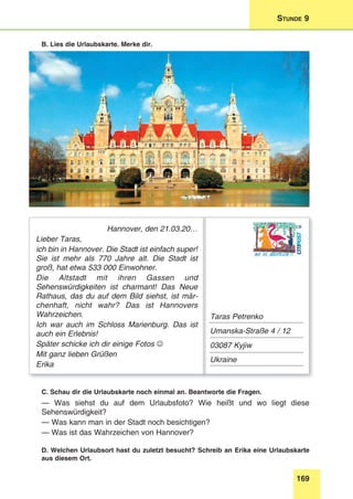 169
Stunde 9
B. Lies die Urlaubskarte. Merke dir.
Hannover, den 21.03.20…
Lieber Taras,
ich bin in Hannover. Die Stadt ist einfach super!
Sie ist mehr als 770 Jahre alt. Die Stadt ist
groß, hat etwa 533 000 Einwohner.
Die Altstadt mit ihren Gassen und
Sehenswürdigkeiten ist charmant! Das Neue
Rathaus, das du auf dem Bild siehst, ist mär-
chenhaft, nicht wahr? Das ist Hannovers
Wahrzeichen.
Ich war auch im Schloss Marienburg. Das ist
auch ein Erlebnis!
Später schicke ich dir einige Fotos 
Mit ganz lieben Grüßen
Erika
Taras Petrenko
Umanska-Straße 4 / 12
03087 Kyjiw
Ukraine
C. Schau dir die Urlaubskarte noch einmal an. Beantworte die Fragen.
— Was siehst du auf dem Urlaubsfoto? Wie heißt und wo liegt diese
Sehenswürdigkeit?
— Was kann man in der Stadt noch besichtigen?
— Was ist das Wahrzeichen von Hannover?
D. Welchen Urlaubsort hast du zuletzt besucht? Schreib an Erika eine Urlaubskarte
aus diesem Ort.
 