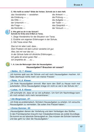 17
Stunde 4
C. Wie heißt es weiter? Bilde die Verben. Schreib sie in dein Heft.
das Verständnis — verstehen	 die Antwort — …
die Erklärung — …	 die Prüfung — …
die Hilfe — …	 die Aufgabe — …
der Unterricht — …	 der Tadel — …
die Frage — …	 das Gespräch — …
die Kontrolle — 	 der Versuch — …
5. Wie geht es dir in der Schule?
Schreib für Erika eine E-Mail an Taras.
1. Zeige Verständnis für die Situation von Taras.
2. Erzähle von eigenen Erfahrungen in der Schule.
3. Gib Taras einen Rat.
Das tut mir aber Leid, dass…
Dein Problem mit dem Lehrer verstehe ich gut.
Also, bei mir war das so: …
In der Schule hatte ich ähnliche Erfahrungen, …
Ich gebe dir einen guten Rat: …
Ich empfehle dir, … zu ...
1. A. Lies die Meinungen über die Hausaufgaben.
Hausaufgaben? Brauchen wir sowas?
• Stefan, 13, 7. Klasse:
„Ich komme spät aus der Schule und soll noch Hausaufgaben machen. Ich
habe überhaupt nichts mehr von meiner Freizeit.“
• Rieke, 14, 8. Klasse:
„Ich finde Hausaufgaben sinnvoll. Man kann den Stoff zu Hause noch mal
aufarbeiten. Ohne Hausaufgaben kriege ich nicht so viel in der Schule mit.“
• Lukas, 14, 8. Klasse:
„Oft schimpfe ich, dass wir so viel aufhaben. Um fünf Uhr Nachmittags kann
ich mich einfach nicht mehr konzentrieren.“
• Ute Bergmoser, 37:
„Ich finde es problematisch, Schülern Hausaufgaben zu erteilen. Ich versuche
Hausaufgaben zu vermeiden. Sie sollen ihre Freizeit haben.“
• Emma Sommer, 50:
„Hausaufgaben dienen der Vertiefung und dem Verfestigen des Stoffes.
In den Fremdsprachen braucht man Vokabelkenntnisse als solide Grundlage.
Da kommt es auf absolute Genauigkeit an. Das müssen die Schüler trainieren
und das geht nur über die Hausaufgaben.“
 