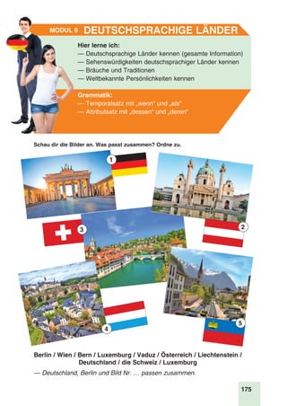 175
Stunde 9
Schau dir die Bilder an. Was passt zusammen? Ordne zu.
Hier lerne ich:
— Deutschsprachige Länder kennen (gesamte Information)
— Sehenswürdigkeiten deutschsprachiger Länder kennen
— Bräuche und Traditionen
— Weltbekannte Persönlichkeiten kennen
Grammatik:
— Temporalsatz mit „wenn“ und „als“
— Attributsatz mit „dessen“ und „deren“
Deutschsprachige LänderModul 6
— Deutschland, Berlin und Bild Nr. … passen zusammen.
3 2
1
4
5
Berlin / Wien / Bern / Luxemburg / Vaduz / Österreich / Liechtenstein /
Deutschland / die Schweiz / Luxemburg
 