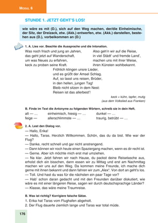 176
Modul 6
Stunde 1. Jetzt geht’s los!
wie wäre es mit (D.), sich auf den Weg machen, der/die Einheimische,
der Sitz, der Dreizack, etw. (Akk.) entwerfen, etw. (Akk.) darstellen, beste-
hen aus (D.), vorbeikommen an (D.)
1. A. Lies vor. Beachte die Aussprache und die Intonation.
Was noch frisch und jung an Jahren,	 Also geh’n wir auf die Reise,
das geht jetzt auf Wanderschaft,	 in viel Städt’ und fremde Land’,
um was Neues zu erfahren,	 machen uns mit ihrer Weise,
keck zu proben seine Kraft.	 ihren Künsten wohlbekannt.
Fröhlich klingen unsre Lieder,
und es grüßt der Amsel Schlag.
Auf, so lasst uns reisen, Brüder,
in den hellen, jungen Tag!
Bleib nicht sitzen in dem Nest:
Reisen ist das allerbest’!	
keck = kühn, tapfer, mutig
(aus dem Volkslied aus Franken)
B. Finde im Text die Antonyme zu folgenden Wörtern, schreib sie in dein Heft.
alt — …	 einheimisch, hiesig — …	 dunkel — …
feige — 	 allerschlimmste — …	 traurig, betrübt — …
2. A. Lest den Dialog vor.
— Hallo, Erika!
— Hallo, Taras. Herzlich Willkommen. Schön, das du da bist. Wie war der
Flug?
— Danke, recht schnell und gar nicht anstrengend.
— Dann können wir noch heute einen Spaziergang machen, wenn es dir recht ist.
— Gerne. Aber ich möchte mich erst mal umziehen.
— Na klar. Jetzt fahren wir nach Hause, du packst deine Reisetasche aus,
erholst dich ein bisschen, dann essen wir zu Mittag und erst am Nachmittag
machen wir uns auf den Weg. Da kommen meine Freunde, ich mache dich
gerne mit ihnen bekannt und dann fahren wir zum „Alex“. Von dort an geht’s los.
— Toll. Und hast du was für die nächsten ein paar Tage vor?
— Hab’ schon daran gedacht und mit den Freunden darüber diskutiert, wie
wäre es mit einer längeren Reise, sagen wir durch deutschsprachige Länder?
— Klasse, das wäre meine Traumreise.
B. Was ist richtig? Korrigiere falsche Sätze.
1. Erika hat Taras vom Flughafen abgeholt.
2. Der Flug dauerte ziemlich lange und Taras war total müde.
 
