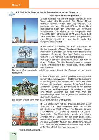 178
Modul 6
5. A. Sieh dir die Bilder an, lies die Texte und ordne sie den Bildern zu.
Das alles haben wir gesehen!
A. Das Rathaus mit seiner Fassade gehört zu den
Wahrzeichen der Hauptstadt. Der Name „Rotes
Rathaus“ kommt von den roten Ziegelsteinen. Man
baute es zwischen 1861 und 1869 im Stil der Neo-
Renaissance nach den Entwürfen von Hermann
Waesemann. Das Gebäude hat insgesamt drei
Innenhöfe. Der Rathausturm ist 74 Meter hoch. Seit
1991 dient das Rote Rathaus wieder als gemeinsa-
mer Regierungssitz, in dem heute auch der
Bürgermeister arbeitet.
B. Der Neptunbrunnen vor dem Roten Rathaus ist bei
Berlinern unter dem Namen ”Forckenbecken“ bekannt.
Man hat ihn zuerst 1891 vor dem Berliner Stadtschloss
aufgebaut. Er war ein Geschenk Berlins an Kaiser
Wilhelm II. Der Architekt hieß Reinhold Begas.
Der Neptun steht mit seinem Dreizack in der Hand in
einem Becken. Die vier Frauenfiguren zu seinen
Füßen symbolisieren die Flüsse Elbe, Rhein, Oder
und Weichsel.
Die neue Brunnenschale besteht aus rotem Granit, die Figuren hat man auch
restauriert.
C. Wer in Berlin war, hat ihn gesehen. An ihm kommt
keiner vorbei. Kein Wunder – der Berliner Fernsehturm
ist mit insgesamt 368 Metern das höchste Gebäude
Europas, die man besuchen kann. Jeden Tag strömen
zahlreiche Touristen und Einheimische in den Berliner
Fernsehturm am Alexanderplatz. Jährlich kommen rund
eine Million Besucher aus aller Welt. Von der
Aussichtsetage in der Turmkugel können sie den Blick
über Berlin genießen.
Bei gutem Wetter kann man bis zu 80 Kilometer weit gucken.
D. Die Weltzeituhr hat der Industriedesigner Erich
John zu DDR-Zeiten entworfen. Man hat sie am
30. September 1969 eröffnet. Die Bauzeit dauerte
neun Monate. Der vollständige Name heißt Urania-
Weltzeituhr. Die Weltzeituhr besteht aus einem
Zylinder mit 24 Ecken, der auf einer Säule steht.
Diese 24 Segmente stellen die 24 Zeitzonen der Erde
mit den wichtigsten Namen der Städte schematisch
dar. Oben auf der Weltzeituhr befindet sich ein ver-
einfachtes Modell des Sonnensystems.
— Text A passt zum Bild …
1
2
3
4
 
