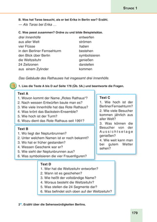 179
Stunde 1
B. Was hat Taras besucht, als er bei Erika in Berlin war? Erzähl.
— Als Taras bei Erika …
C. Was passt zusammen? Ordne zu und bilde Beispielsätze.
drei Innenhöfe	entwerfen
aus aller Welt 	 strömen
vier Flüsse 	 haben
in den Berliner Fernsehturm 	 bestehen
den Blick über Berlin 	 symbolisieren
die Weltzeituhr	 genießen
24 Zeitzonen	 darstellen
aus einem Zylinder 	 kommen
Das Gebäude des Rathauses hat insgesamt drei Innenhöfe.
1. Lies die Texte A bis D auf Seite 178 (Üb. 5A.) und beantworte die Fragen.
Text A
1. Wovon kommt der Name „Rotes Rathaus“?
2. Nach wessen Entwürfen baute man es?
3. Wie viele Innenhöfe hat das Rote Rathaus?
4. Was krönt das Backstein-Ensemble?
5. Wie hoch ist der Turm?
6. Wozu dient das Rote Rathaus seit 1991?
Text B
1. Wo liegt der Neptunbrunnen?
2. Unter welchem Namen ist er noch bekannt?
3. Wo hat er früher gestanden?
4. Wessen Geschenk war er?
5. Wie sieht der Neptunbrunnen aus?
6. Was symbolisieren die vier Frauenfiguren?
Text C
1. Wie hoch ist der
BerlinerFernsehturm?
2. Wie viele Besucher
kommen jährlich aus
aller Welt?
3. Was können die
Besucher von der
A u s s i c h t s e t a g e
genießen?
4. Wie weit kann man
bei gutem Wetter
sehen?
Text D
1. Wer hat die Weltzeituhr entworfen?
2. Wann ist es geschehen?
3. Wie heißt der vollständige Name?
4. Woraus besteht die Weltzeituhr?
5. Was stellen die 24 Segmente dar?
6. Was befindet sich oben auf der Weltzeituhr?
2*. Erzähl über die Sehenswürdigkeiten Berlins.
 