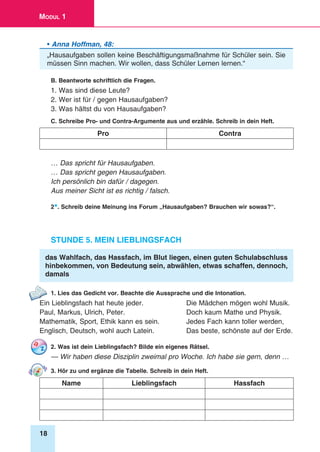 18
Modul 1
• Anna Hoffman, 48:
„Hausaufgaben sollen keine Beschäftigungsmaßnahme für Schüler sein. Sie
müssen Sinn machen. Wir wollen, dass Schüler Lernen lernen.“
B. Beantworte schriftlich die Fragen.
1. Was sind diese Leute?
2. Wer ist für / gegen Hausaufgaben?
3. Was hältst du von Hausaufgaben?
C. Schreibe Pro- und Contra-Argumente aus und erzähle. Schreib in dein Heft.
Pro Contra
… Das spricht für Hausaufgaben.
… Das spricht gegen Hausaufgaben.
Ich persönlich bin dafür / dagegen.
Aus meiner Sicht ist es richtig / falsch.
2*. Schreib deine Meinung ins Forum „Hausaufgaben? Brauchen wir sowas?“.
Stunde 5. Mein Lieblingsfach
das Wahlfach, das Hassfach, im Blut liegen, einen guten Schulabschluss
hinbekommen, von Bedeutung sein, abwählen, etwas schaffen, dennoch,
damals
1. Lies das Gedicht vor. Beachte die Aussprache und die Intonation.
Ein Lieblingsfach hat heute jeder.	 Die Mädchen mögen wohl Musik.
Paul, Markus, Ulrich, Peter.	 Doch kaum Mathe und Physik.
Mathematik, Sport, Ethik kann es sein.	 Jedes Fach kann toller werden,
Englisch, Deutsch, wohl auch Latein.	 Das beste, schönste auf der Erde.
2. Was ist dein Lieblingsfach? Bilde ein eigenes Rätsel.
— Wir haben diese Disziplin zweimal pro Woche. Ich habe sie gern, denn …
3. Hör zu und ergänze die Tabelle. Schreib in dein Heft.
Name Lieblingsfach Hassfach
 